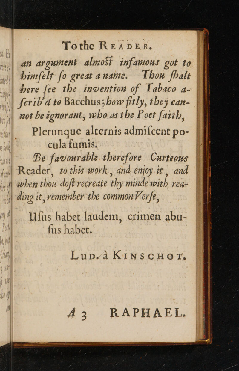 an argument almost infamous got to bimfelt fo great a name. Thou fbalt bere fee the invention of labaco a- ;| ferib/d to Bacchus; bow fitly, they can- not be ignorant, who as tbe Poet faith, Plerunque alternis admifcent po- cula fumis: Be favourable therefore Curteous | Reader, to this work , and enjoy it, and iy f| when thou doft recreate th by minde with rea- jy) ding it, remember the common Verfe, i) Ufus habet laudem, crimen abu- fus habet. Lup.a Kinscuoy. 43. RAPHAEL.