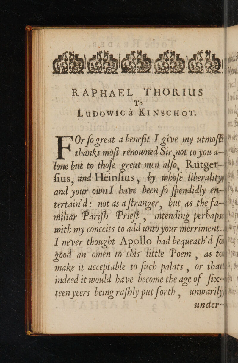 » Tu a [^ M BAT ui n NL eb cho ds RAPHAEL THORIUS To Lupowica KINSCHOT. thanks moft renowned Sur not to you d lone but to thofe great men alfo, Ritget-1/ fius, and Heinftus , y. whofe liberality) and your own ave been Jo fpendidly en tertain d: notas a [lranger, but as the fa~)\’ vüliáy Parifb Prieft , intending perbapsq with my conceits to add unto your merriment.] I never thought Apollo bad bequeat//d fa bóod an omen to this little Poem , as toa)’ ji make it acceptable to fuch palats , or tbaiff^.: indeed it would have become the age of fixi: teen yeers being rafhly put forth, unwarily\% unaer-1 VOr fo ereat a benefit I give my utmoft ^