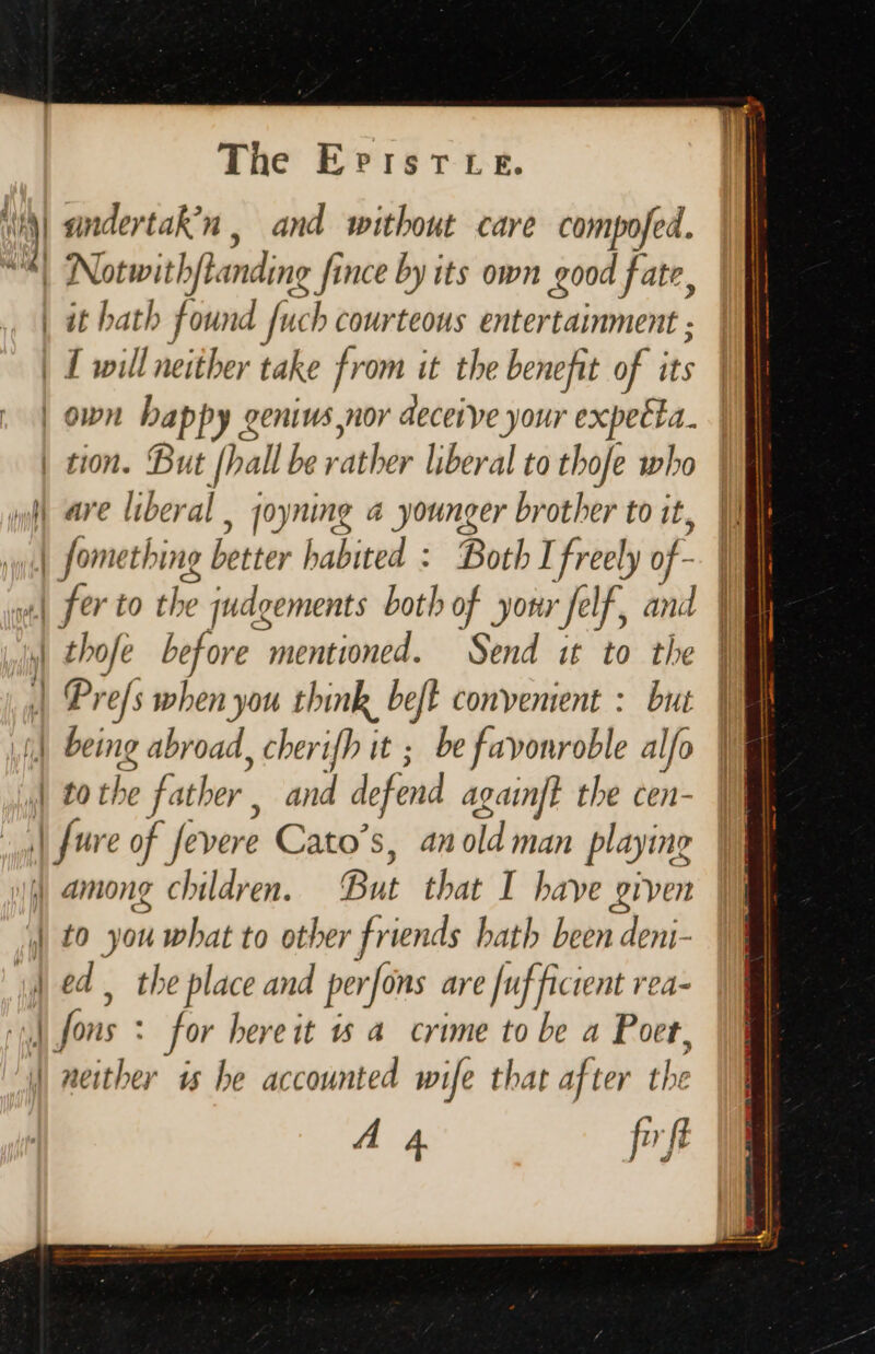 | andertak’n , and without care compofed. | Notwith sftanding fince by its own good fate, it hath found fuch courteous entertainment ; | 1 will neither take from it the benefit of its | own happy genius nor deceive your expetita. | tion. But [hall be rather liberal to thofe who (8 wp are liberal , joyning a younger brother to it, Wl NS fome thing better habited : Both I freely f. | «| fer to the judgements both of yor ‘felf, and | Lud thofe before “wnentioneds Sind ak to! He | | Prefs when you think beft convenient : but being abroad, cherifh it ; be favonroble alfo I | | to the father , and defend again? the cen- | fure of fevere Cato's, anold man playine uM among children. But that I have given J to you what to other friends hath been deni- Jed, the place and per ‘fons are [uf ficient rea-  ons : for bereit 15 a crime to be a Poet, dMiher is he accounted wife that af ter the 4 4 fft sn f= = EL =