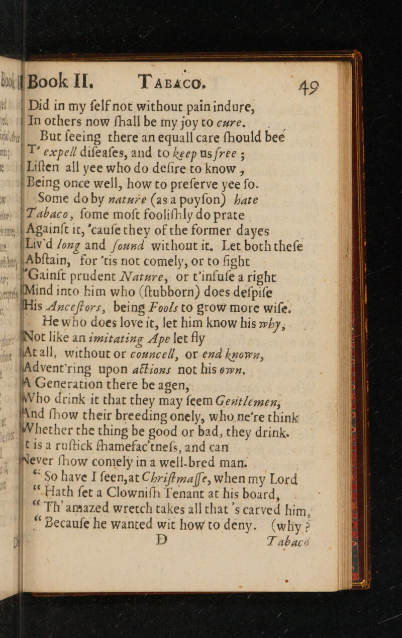 | Did in my felf not without pain indure, | In others now fhall be my joytocure. | | |. Butíeeing there an equall care fhould bee | T expell difeafes, and to keep us free ; : }Liften all yee who do defire to know , | being once well, how to preferve yee fo. y | Some doby zatu7e (asa poyíon) hate » [Tabaco, fome moft foolifhly do prate «m P Againft tc, 'caufechey of the former dayes » [Livd /ozg and found without it. Let both thefe ie JAbftain, for 'tis not comely, or to fight » | Gainft prudent Natwre, or t'infufe a right «vill Mind into him who (ftubborn) does defpife . THis Anceffors, being Foo/s to grow more wife. |. Hewho does love it, let him know his wby, WNot like an imitating Ape let fly , fAtall, without or cozzcell, or end known, JAdventring upon aéfions not his own. A Generation there be agen, Who drink it that they may feem Gez/emez, Find {how their breeding onely, who ne're think c IN hether the thing be good or bad, they drink. t 1s a ruftick fhamefac'tnefs, and can INever fhow comely in a well.bred man. “So have I feen,at Chriffmaffe, when my Lord Hath fet a Clownifh Tenant at his board, “ Th amazed wretch takes all that 's carved him, “Becaufe he wanted wit howto deny. (why >