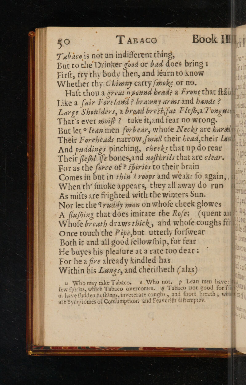 T abaco is not an indifferent thing, But to the Drinker good or bad does bring : Firft, try thy body then, and learn to know Whether thy Chimay carry /moke or mo. Haft thou a great nzound bead a Front that ftaid? Likea fair Foreland ? brawny arms and hands ? | Large Shewlders, a broad bre st, fat Flefbya longue | That’s ever moiff 2? take it,and fear no wrong. P n But let ? /e4z men forbear, whofe Necks are bardip ;,, Theit Forebeads narrow, (mall their bead,their Zap And puddiags pinching, cheeks that up dorear Their fle/2/- [fe bones,and noffhrils that are clear. For as the force of P ffirits to their brain Comes in but in thin troops and weak: fo again, When th’ fmoke appears, they allaway do run B As miftsare frighted with the winters Sun. Nor let che t¥#day wan on whofe cheek glowes A flu[bing that does imitate the Rofes (quent ai Whole breath draws thick, and whofe coughs ft Once touch the Pépe,but utterly forfwear Both it and all good fellowship, for fear He buyes his pleafure at a rate too dear: For hea fire already kindled has Within his Luags, and cherifheth (alas) _2 Whomaytake Tabaco. e Who not, p Lean men have: few fpirits, which Tabaco overcomes. ¥ Tabaco not good for {i 4; have fudden flufhings, inveterate coughs, and fhort breath, whi are Symptomes of Confumptions and Feaverith diftempers. D