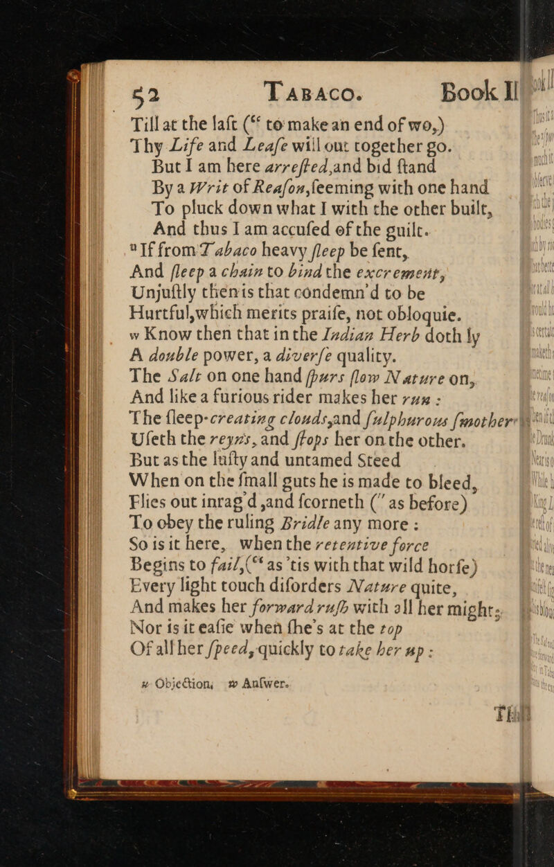 Till at the laft (“ to: make an end of vro,) Thy Life and Leafe wiil out together go. But I am here arreffed,and bid ftand By a Writ of Reafon,feeming with one hand To pluck down what I with the other built, And thus I am accufed of the guilt. If from 7 abaco heavy fleep be fent, And fleep a chain to bind the excrement, Unjuftly themis that condemn d to be Hurtfulwhich merits praife, not obloquie. w Know then that inthe Jzdiaz Herb doth ly A double power, a diver/e quality. The Sa/r on one hand (purs flow Nature on, And like a furious rider makes her zz : The (leep-ereatizg clondsyand (ulphurous fmother: j^. Ufeth the reyzs, and ffops her on the other. B DButasthe luftyand untamed Steed E When onthe fmall guts he is made to bleed, || Flies out inrag d ,and fcorneth ( as before) To obey the ruling Brid/e any more : Soisithere, when the retentive force Begins to fai/,(“ as ‘tis with chat wild horfe) Every light touch diforders Nature quite, And makes her forward ru/h with all her might; Nor fs it eafie when fhe's at the zop Of all her /peed, quickly to take her up : x ObjeGion, w An[wer.
