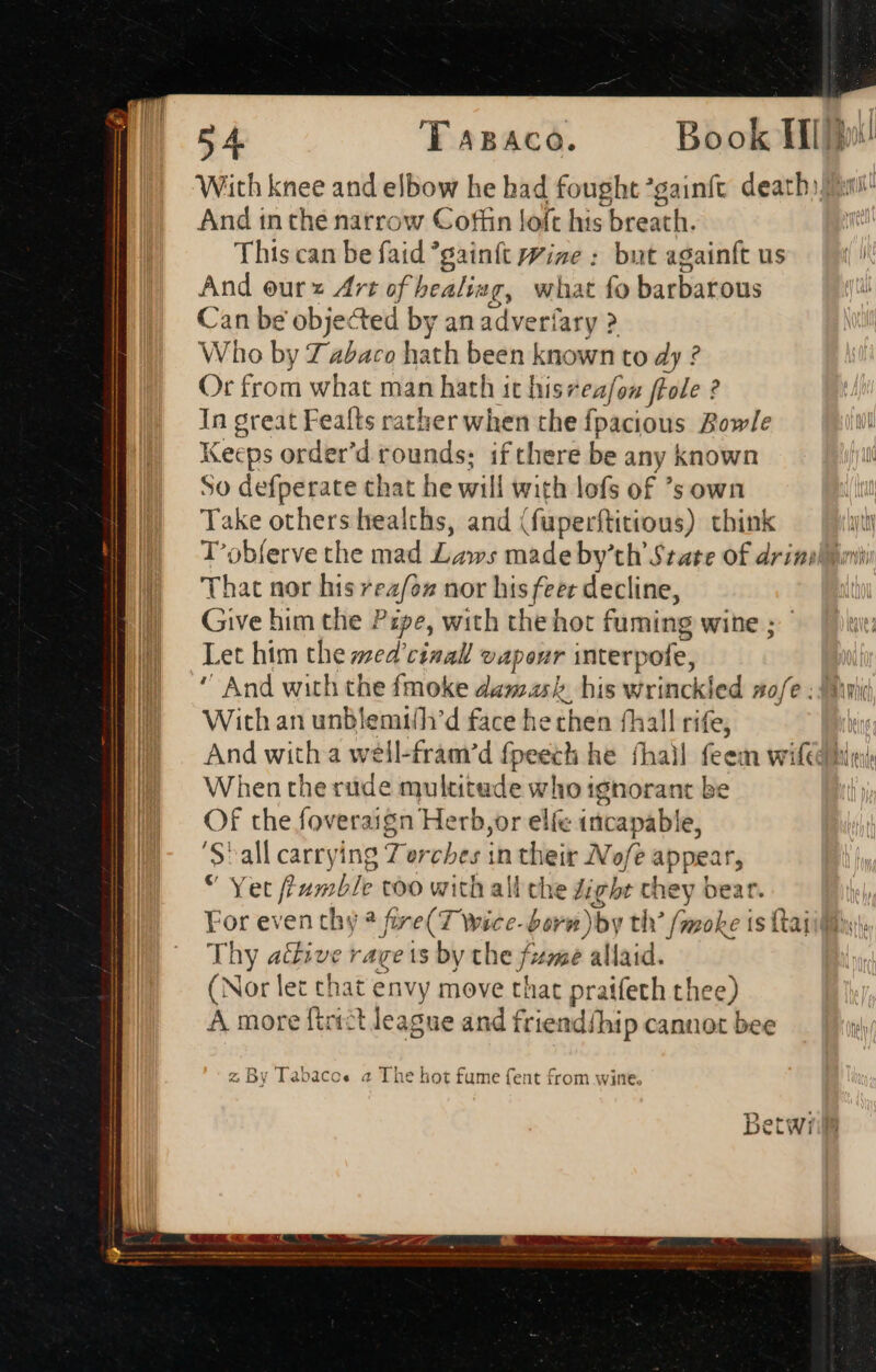 With knee and elbow he had fought *gainft deatbo esie And in thé narrow Coffin loft his breath. This can be faid *gainft prize : but againft us And eur x Art of healing, what fo barbarous Can be objected by an adveríary ? Who by 7 abaco bui been known to dy ? Or from what man hath it hiszeafon ffole ? In great Feafts rather when the Ípacious Bowle Keeps order'd rounds: if there be any known So defperate that he wili with lofs of 'sown Take others healths, and (fuperftitious) think ty T’obferve the mad Laws made by'th State of drial yin That nor his teal nor his feer decline, Give him the Pipe, with the hot fuming wine ; Let him the zed’ rinall vapour interp ofe, WM And with the fmoke damask, his wrinckled nofe . Ai I! Withanunblemi/h'd face he then fhall rife, Xin W And with a weil-fram/’d fpeech he fhall feem wife hin When the rude multita de who i ignorant be Of the foveraign Herb, or elfe incapable, ‘Stall carrying Torches in their Nofe appear, Yit Rum ble too with al li che tighe v ey bear. | d or even thy a fre(T Wweee- born )b by h’ (moke IS 1 ftai BU Thy aive rageis by the f 15e illaid. (Nor let that envy move that praifeth thee) A more firict league and friendíhip cannot bee z By Tabaco« a The hot fume fent from wine. 32ot*e172.d Betwi dri