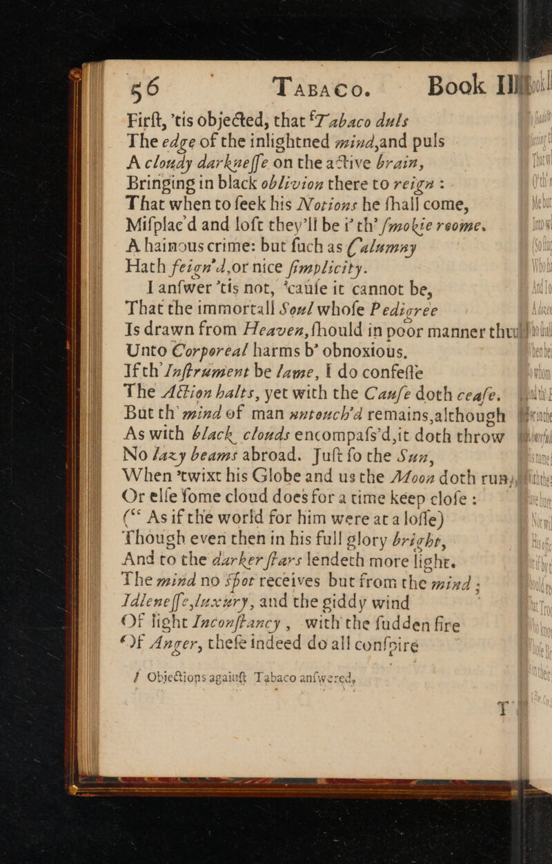 Firft, 'tis objected, that fZz/aco duls The edge of the inlightned mind,and puls A cloudy darkueffe on the active brain, Bringing in black ob/;vioz there to reigz : T hat when to feek his /Vorioz:s he fhall come, Mifplac d and loft they'll be i th’ /mokie reome. A hainous crime: but fuch as (alumny Hath feigg'4,or nice Simplicity. Lanfwer ’tis not, ‘catife it cannot be, That the immort: all Soul whole Pedigree Is drawn from Heavez, fhould in poor manner thru) Wi! Unto Corperea/ harms b’ obnoxious, Ifth Zzfürument be lame, Y do confefle The Aion halts, yet with the Caufe doth ceafe. util But th mind of man xxteuch’d remains although Born As with &/ach. clouds encompafsd,it doth throw. [piri No /azy beams abroad. Juft fo the Sun, When 'twixt his Globe and us the Moon doth run Or elle fome cloud does for a time keep clofe : ( Asif thé world for him were ata lo fle) Though even then in his full glory 4 ‘ight, And to the darker flars lendeth more light. The mind no spor receives but from the mind - Tdlene|[[e lux iery, and the giddy wind Of light Inconft: ancy, with the fudden fire €)f Anger, thefe indeed do all confoi iré l Obje&ions agaiuft xb abaco anfwere ed,