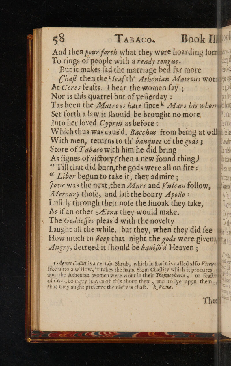 x = a 59 TABACO. Book Tip And then pour forth what they were hoarding lor To rings of people with a ready tongue. But it makes fad the marriage bed far more : Chaff then the! Jeaf ch Athenian Matrons wow At Ceres feafts. I hear the women fay ; Nor ts thts quarrel but of yelterday : Tas been the ALatrows bate (ince 7MMars his wbernqggiti Set forth alaw tt fhould be brought no more Into her loved Cyprus asbefore : | Whichthus was causd, Bacchus from being at odlpiti With men, returnsto th’ banquet of the gods ; Store of 7 abaco with him he did bring As fignes of victory(then a new found thing ) € Till chat did barn,the gods were all on fire: * Liber begun to take it, they admire ; Jove was the next,then AZars and Vulcan follow, | shire Mercury thofe, and laft the boury Apollo : Luftily through their nofe the fmoak they take, Asifan other /£rza they would make. The Goddeffes pleas d with the novelty | Laught all che while, but they, when they did fee t.i. How much to fleep that. night the gods were giveni,.,; Angry, decreed it fhould be 242;/5 4 Heaven ; AA  ome ee i Agius Caltus is a certain Shrub, which in Latin is called alfo Vitex like unto a willow, it takes the name trom Chaftity which it procures ana the Athenian women were wont in their Thefmophoriz, or feaft d of Ceres, to carry leaves of this about them, ana to lye upon them. that they might preferve themielves chat. &amp; Pes. c Thee?