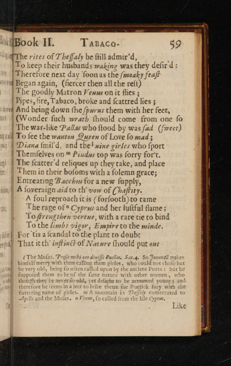 The rites of 7 beffaly be (till admir’d, ; | T o keep their husbands waking was they defir d : | 1 herefore next day foonas the f/zsoaky feaft @ Began again, (fiercer then all the relt) ! The goodly Matron Venus on it flies ; | Pipes, fire, Tabaco, broke and fcattred lies ; 'r And being down fhe /pwrxzs chem with her feet, (Wonder fuch wrath (hould come from one fo | The war-like Pallas who ftood by was fad (feet) itu To fee the wanton Dueen of Love fo mad ; Diana ímil d, and the! wine girles who fport Themfelves on ™ Pindus top was forry fort. | The fcatter d reliques up they take, and place | Them in their bofoms with a folemn grace; | Entreating Bacchus for a new fupply, | A foveraign zi o th’ vow of (haffity. A foul reproach it is ( forfooth) to came The rage of ° Cyprus and her luftful flame ; To flrengthen vertue, with a rare tie to bind To the Limbs vigor, Empire to the minde. For tis a fcandal to the plant to doubt il That itth' zzffzzct of Natzre (hould put ost ———— i The Mufes. 'Profit mihi vos dixiffe Puella, Sat.4. So Fuvenall makes himfelf merry with them calling them girles, who could not chufe but Wm be very old, being fo often callcd upon by the ancient Poets: but he fuppoied them to be of the fame nature with other women, who thonzh they be neverflo old, yet delight to be acounted young; and therefore he {eems in a jeer to bribe thetm for Poetick fury with the flattering name of girles. 2 A mountain in Theffaly coniecrated to Apollo and the Mufes. 2 Venus, fo called from the Itle Cyprus. Like