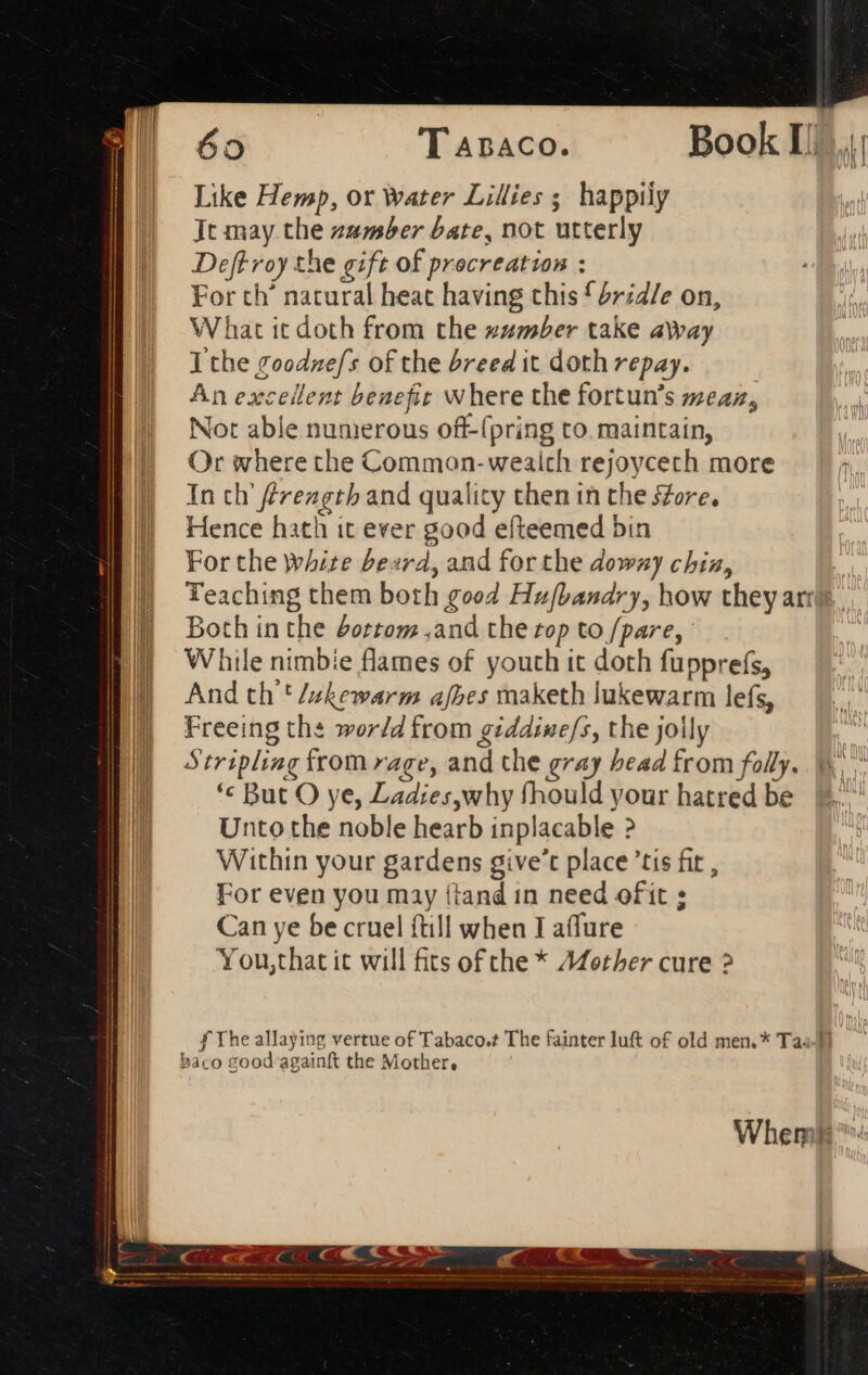 Like Hemp, or Water Lilies ; happily Jt may the zamber bate, not utterly Deftroy the gift of procreation : For th’ natural heat having this £rzd/e on, What it doth from the zumber take away I the goodne/s of the breed it doth repay. An excellent benefit where the fortun’s meaz, Not able numerous off-(pring to. maintain, Or where the Common- wealth rejoycech more In ch frengtb and quality then in the sore, Hence hath it ever good efteemed bin For the white bezrd, and forthe downy chia, Teaching them both good Hufbandry, how they ari Both in the dottom .and the rop to /pare, While nimbie flames of youth it doth fupprefs, And th'' /akewarm afbes maketh lukewarm lefs, Freeing the world from giddine/s, the jolly Stripling from rage, and the gray head from folly. *« But O ye, Ladies,why fhould your hatred be Unto the noble hearb inplacable ? Within your gardens give't place 'tis fit , For even you may (tand in need ofit ; Can ye be cruel {till when I aflure You,that it will fits ofthe * A@other cure ? Whemlt