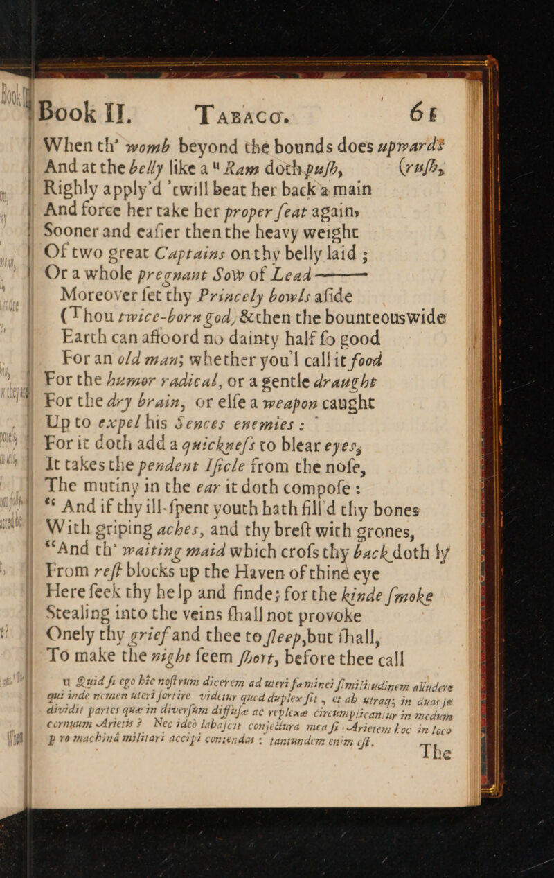 tli ! | i | l Eom Book II. Tasaco. («GE When th’ womb beyond the bounds does upward? And at the del/y like a Ram doth pu/h, (rufa, Righly apply'd 'twill beat her back a main And force her take her proper feat again» Sooner and eafier thenthe heavy weight Of two great Captains onthy belly laid ; Or a whole pregnant Sow of Lead Moreover fet thy Priacely bowls afide (Thou twice-born tod, &amp;then the bounteouswide Earth can affoord no dainty half fo good For an o/d man; whether youl call it food For the humor radical, or a gentle draught For the dry brain, or elfe a weapon caught Up to expel his Seuces enemies: © For it doth add a quickwe/s to blear eyes, It takes the pendent Ifcle from tbe nofe, The mutiny in the ear it doth compofe : ** And if thy ill-fpent youth hath fill thy bones With griping aches, and thy breft with grones, And th’ waiting maid which crofs thy back doth ly From reff blocks up the Haven of thine eye Here feek thy help and finde; for the kinde f/moke Stealing into the veins fhall not provoke Onely thy grief and thee to fleep,but íhall, To make the zighe feem fZert, before thee call u Quid fi cgo bic nof vum dicerem ad uteri feminei fimiliiudinem alludcre qui inde ncmen uter fortive vidauy qucd duplex fit , et ri ee tee VEG ab wtrags in duas je dividit partes que in diverfim diffufe ac replexe circumplicaniuy in mcduza 0co The