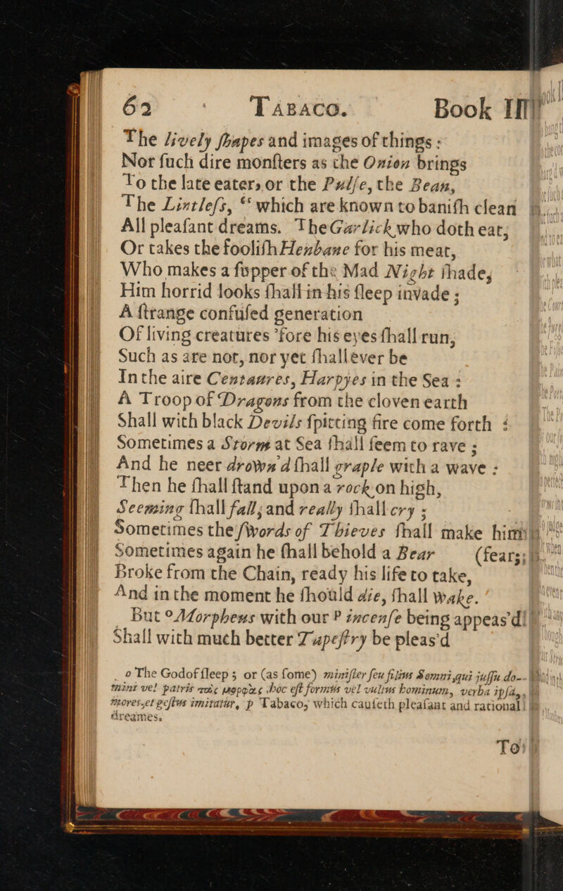 The lively fhapes and images of things : Nor fuch dire monfters as che Oxien brings To the late eater; or the Pz/f/e, the Bean, The Lintlefs, ** which are known to banifh clean All pleafant dreams. TheGarlick who doth eat; Or takes thefoolifh Hexbaxe for his meat, Who makes a fopper of th: Mad Night shade, Him horrid looks fhall in his fleep invade ; A ftrange confufed generation Of living creatures fore his eyes fhall run, Such as are not, nor yet fhallever be Inthe aire Centaures, Harpyes in the Sea : A Troop of Dragons from the cloven earth Shall with black Devsds {pitting fire come forth : Sometimes a Storm at Sea thall feem to rave ; And he neer drowa 4 fhall graple with a wave : Then he fhall ftand upona rock on high, Seeming thall fall; and really thallery ; i : Sometimes the (Words of Thieves fhall make hin’! Sometimes again he fhallbehold a Bear — (fear. Broke from the Chain, ready his life to take, E) ‘nd inthe moment he fhoüld die, fhall wake. a But °AZorpheus with our P incen/fe being appeas di | Shall with much better Zupeftry be pleas'd _ 9 The Godof fleep 5 or (as fome) mintfler feu filius Somni,qui jteffit.do-- Wi wi mint vel patris oic mop sboc eft formts vel vultu bominum, verba DUET foves.et peftus imitatür, p Tabacoy which caufeth pleafant and rational! | dreames.