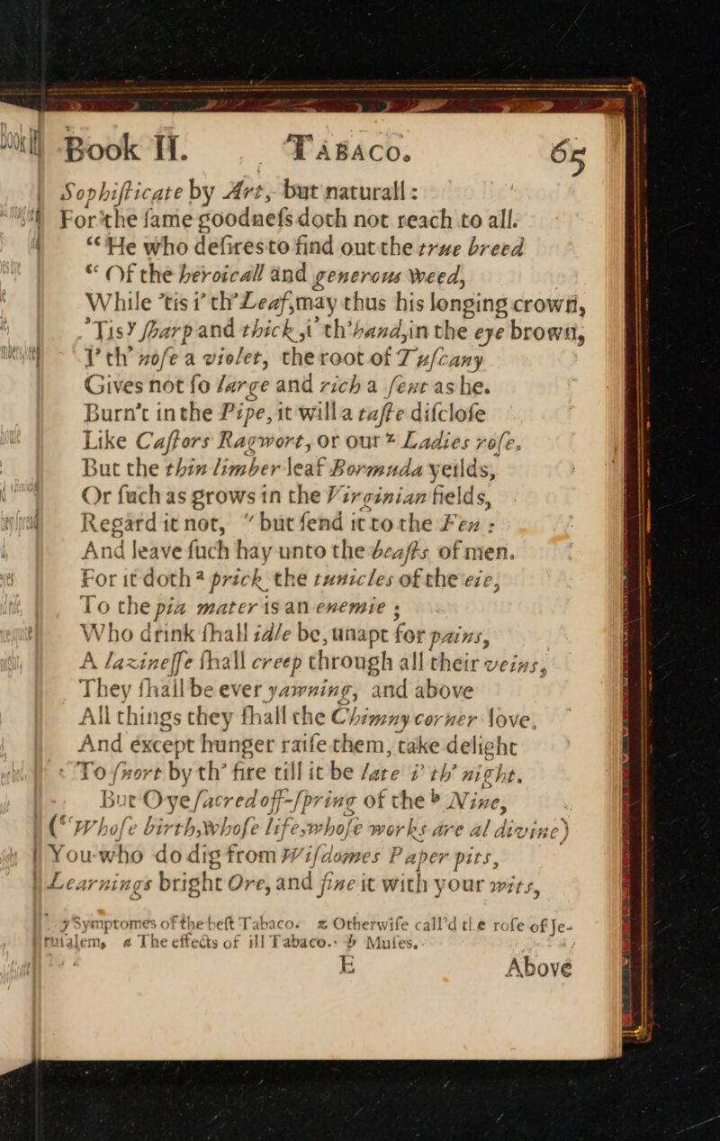 Sophifticate by Art, but natural : For'the fame goodnefs doth not reach to all. ** He who defiresto find out the true breed * Off the beroical! and generous weed, While *tis 7 cr mech prt) thus his longing crowfi, 3c isY harp and thick ji th’hand,in the eye browii, I’ th zofe a violet, theroot of Ty Guns Gives not fo large and rich a fent as he. Burn't inthe Pipe, it willa caffe difclofe Like Caffors Ragw ort, or Out * Ladies roe, jut the thin limber leaf Bormuda yetlds, Or fuch as Brows in the Virginian fields, Regard it not,  but fend 1 it to the Fen : And leave fiach hay unto the deafts of men. Fr ‘or it doth h? prick the tunicles ofthe eie, To the pia mater is an enemie ; NW ho drink (hall ;4/e be, unapt fot pains, A laxineffe thall creep through all their veins, They fhallbe ever yawning, and above All things they fhall che Chimny corner love, And except hunger raife them, take delight To fort by th’ fite till it be /are 7 th’ niche. But Ove [acy edt off -[pring of che Nine, I (* Whofe birth,whofe lifeym hofe works are al dix vine) 2 oye iptome softhebeft Tabaco. 2% Otherwife call’d tle rofe of Je- talem, 4 The cffe '&amp;s of ill Tabaco.: &amp; Mutes, E Above