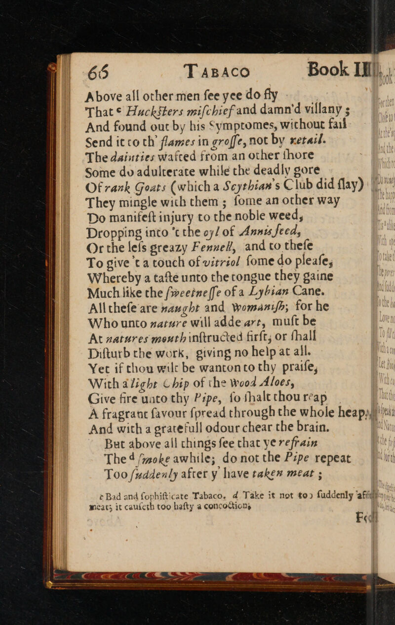 65 T ABACO Book IIIJ, Above all other men fee yee do fly That € Hucksters mifchief and damn villany ; And found out by his Symptomes, without fail Send it co th' flames in groffe, not by xetail. The daisties wafted from an other thore Some dv adulterate while the deadly gore Of rank Goats (whicha Scythian’s Club did flay) ^ | They mingle wich them ; fome an other way IN Do manifeft injury to the noble weed, Dropping into 't the oy/ of Annis feed, Or the leís greazy Fennell, and to thefe To give t a touch of vitriol fome do pleafe; Whereby a tafte unto the congue they gaine Much like the f»eeine[fe of a Lybian Cane. All thefe are naught and, Wwomanifh; for he Who unto zatzre will adde art, muft be At zatures meutbinftructed firft; or (ball Diftutb the work, giving no help at all. Yet if thou wilt be wantonto thy praife, With alight Chip of the wood Ales, Give fire uato thy Pipe, fo shalt thou reap A fragrant favour fpread through the whole heap). ti d And with a gratefull odour chear the brain. 1 E But above all chings fee chat ye refrain | The 4 /;zoke awhile; do not the Pzpe repeat ath Too fuddenly after y have taken meat ; ¢ Bad and fophifticate Tabaco. 4 Take it not to» fuddenly afídto meat; it cauícth too hafty a concoction,