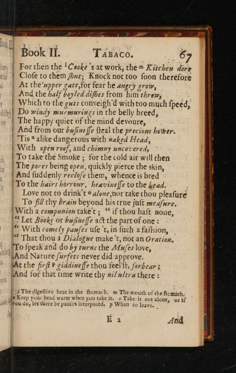 2 TaBaco. | At the'upper cate,for fear he angry grow, | And the half boyled difbes from him threw, iJ ‘ | And from our Zzfizt ffe (teal the precious hower. | Tis? alike dangerous with #aked Head, | With open roof, and chimny uncovered, | To take the Smoke ; for the cold air will then | The pores being open, quickly pierce the skin, ! And fuddenly ree/ofe them, whence is bred - | To the hairs horrour, beavine[fe to the head. To fill thy Pra: beyond his true juft meafpre. ! With a compnniontaket; ** i£ thou haft. none, “Let Books or bufineffe a&amp; the part of one: ** With comely panfes ufe 'c,in fuch a fafhion, — “ That thou à Dislogue make’t,; not an Oration, [To fpeak and do by turns che AZu/es love, “And Nature /urfets never did approve. MAt che fif P ziddine [fe thou feelft, forbear ; pAnd for that time write thy #/a/tra there : I2 The digeftive heat in the ftomach. x; The mouth of the ftcmách. Jp Keep your head warm when you take jt. o Take. it. not alone, orif p When to leave. | 1l | E 2 And TS z - > me =: y H —M “A n— PM ám — nee Rm mene t sm en ——— E Me e [mar ————Má Mt Lk ET n nan —