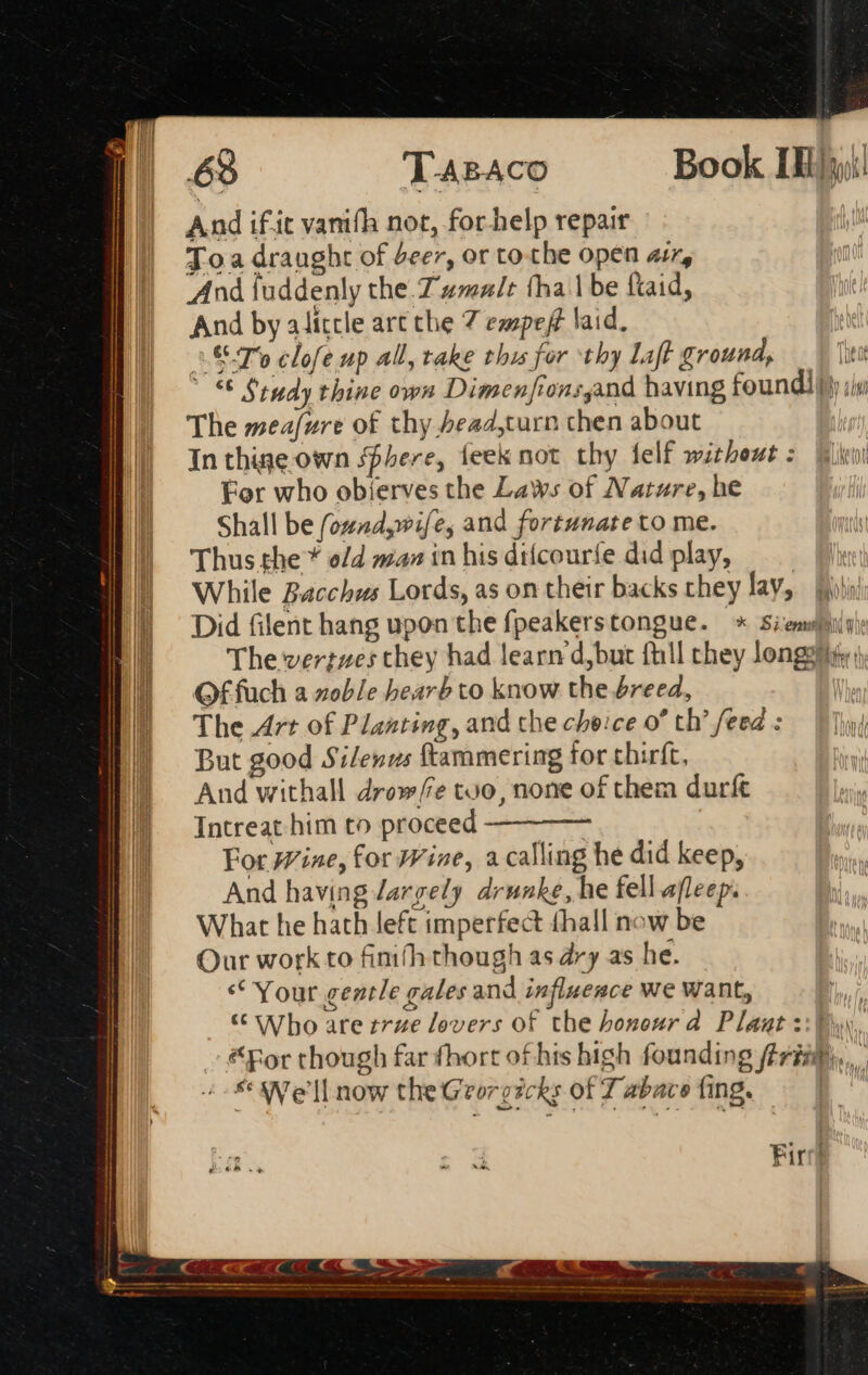 | 63 T-ABACO Book [Ej And if'it vanifh not, for.help repair Toa draught of beer, or to the open ar, And fuddenly the.Z 4mz/t thal be ftaid, And by aliccle art the 7 empef laid, T's clofe up all, take this for thy Laft ground, ita © Study thine own Dimenfionsgand having found iy jv The meafure of thy bead,turn chen about In thine own sphere, ieek not thy felf without : For who obíerves the Laws of Nature, he Shall be found, wife, and fortunate to me. Thus the * o/d maz in his dtícouríe did play, While Bacchus Lords, as on their backs they lav, fois Did filent hang upon the fpeakerstongue. * Siemsis The vertzes they had learn d,but fhll chey longer, Of fuch a zoble bearb to know the breed, The Art of Planting, and che cheice o* th’ feed : But good Silenus ftammering for thirft, | And withall drow/e too, none of them durft IE. Intreat him to proceed | For Wine, for Wine, a calling he did keep, And having largely drunke, he fell afleep. What he hath left imperfect thall now be Our work to finith though as dry as he. ** Your gentle gales and influesce we Want, * Who are true lovers of the honourd Plaut ::] For though far fhort of his high founding fé ris... i We'll now theGeorezcks of 7 abaco fing. | MEAM RERUM DURER US CH iR UE —————————  , € € —ÁÁ M ] €— E € Ó—— Fired =