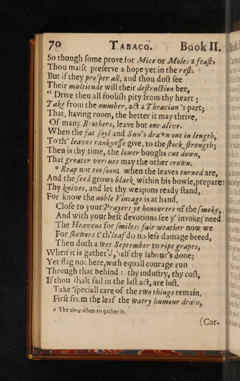 A Tasaca. ^ Bookll, |! Thou maift preferve a hope yet in the ref. : But if they pro/per all, and thou doft fee Their multitude will their deftruttion bee, ** Drive then all foolith pity from.thy heart : Take from the psunber, aC a T bracian 's part; That, having room, the better it may thrive, Of many Brothers, leave but one-alive. When the fat /oyl and Sun’s dra‘en out in [en th, Bend ? Reap not toof/2ou when the leaves turned are, | Blew prepare: Wir: Thy knives, and let thy weapons ready ftand, For know the zoble Vintage isat hand. Clofe to yout Prayers ye honourers of the f/moke, , Moir, And with your beft devotions fee y invoke( need , liri; The Heavens for (miles: fair weather now we For fhowers t thZeaf do no lefs damage breed, Then doth a wer September to ripe grapes, Yet flag noc here,wich equall courage run Through that behind : thy induftry, thy coft, Tithou shalt failin che laft aa, are loft. Take “ipectall care-of the two things remaín, Firft frcm the leaf the watry hameur drain, 6 The time when to gather it, (Cor-