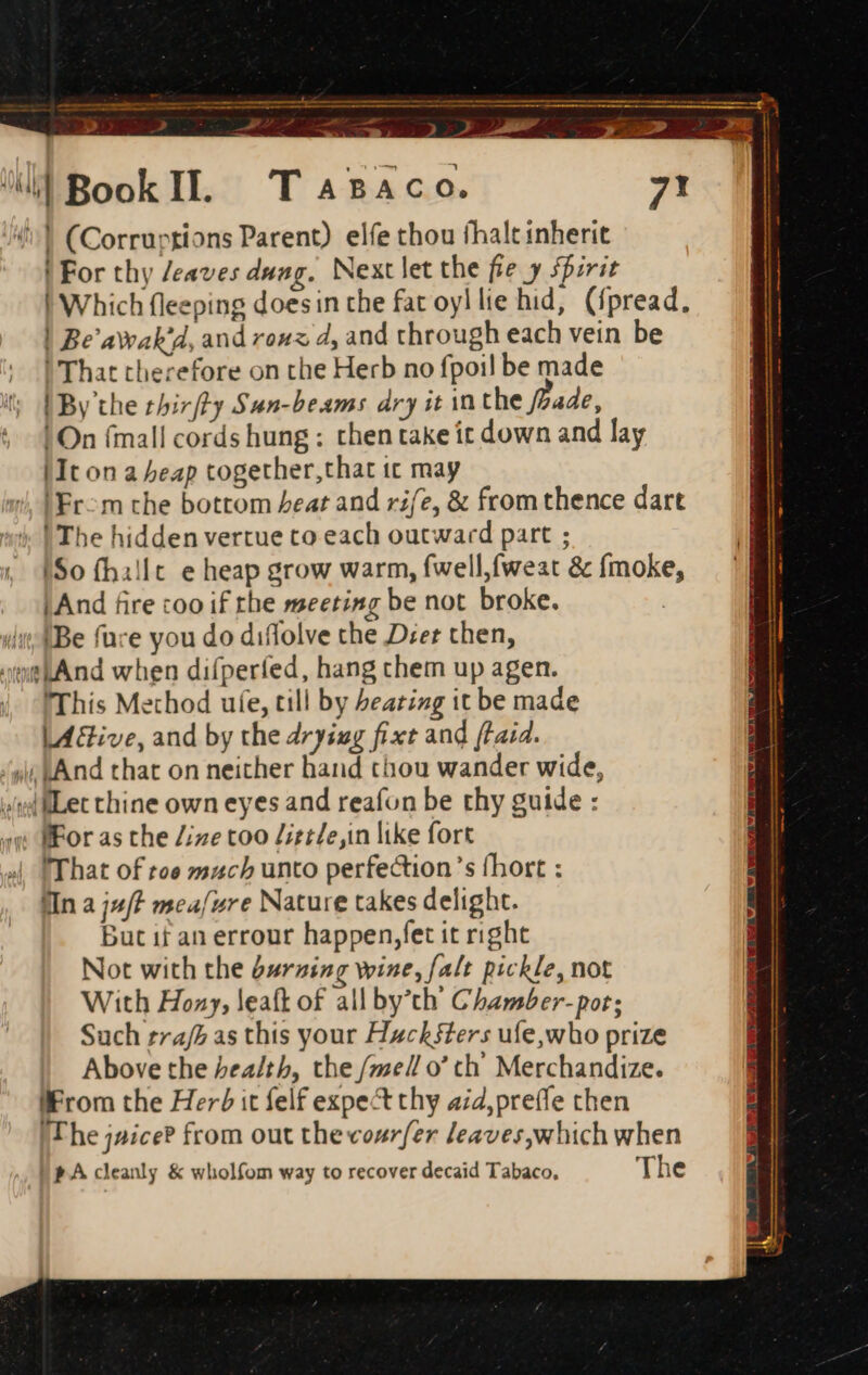 > Aeg LZ fe —— a ^ i) Book Il. Tasac 0. 7! (^T (Corruptions Parent) elfe thou fhalt inherit ! For thy /eaves dung. Next let the fie y spirit | Which fleeping doesin the fat oyl lie hid, ({pread, | Be'awak'd, and rouz d, and through each vein be | That therefore on the Herb no fpoil be made | By the thirfty Sun-beams dry it in the /244e, !On (mall cords hung; then take it down and lay (Icon a beap together,that it may IEr-m che bottom beat and rife, &amp; from thence dart ! The hidden vertue to each outward part ; , So (hillt e heap grow warm, fwell,fweat &amp; fmoke, I And fire coo if rhe meeting be not broke. ii {Be füce you do diffolve the D;er chen, et And when difperfed, hang chem up agen. |. fThis Method ufe, till by beating it be made LA&amp;ive, and by the drying fixt and ftaid. ‘yi kA nd that on neither hand thou wander wide, »/liLet chine own eyes and reafon be thy guide : Mor as the Zize too /itt/e,in like fort 4| That of toe mach unto perfection's fhort : Mn a ju/t mea/vre Nature takes delight. but it an errour happen,fet it right Not with the durzing wine, [alt pickle, not With Hozy, leaft of all by’th Chamber-por; Such trajh as this your Hucksters uíe,who prize Above the health, the /ze// o' ch Merchandize. liFrom the Her? it felf expect thy a;4,preífe chen The jaice? from out the cozrfer leaves,which when EPA cleanly &amp; wholfom way to recover decaid Tabaco, The BF AY RTT HT T HL UIROS CER a I ner cse a aa iev s - : 3 A ^