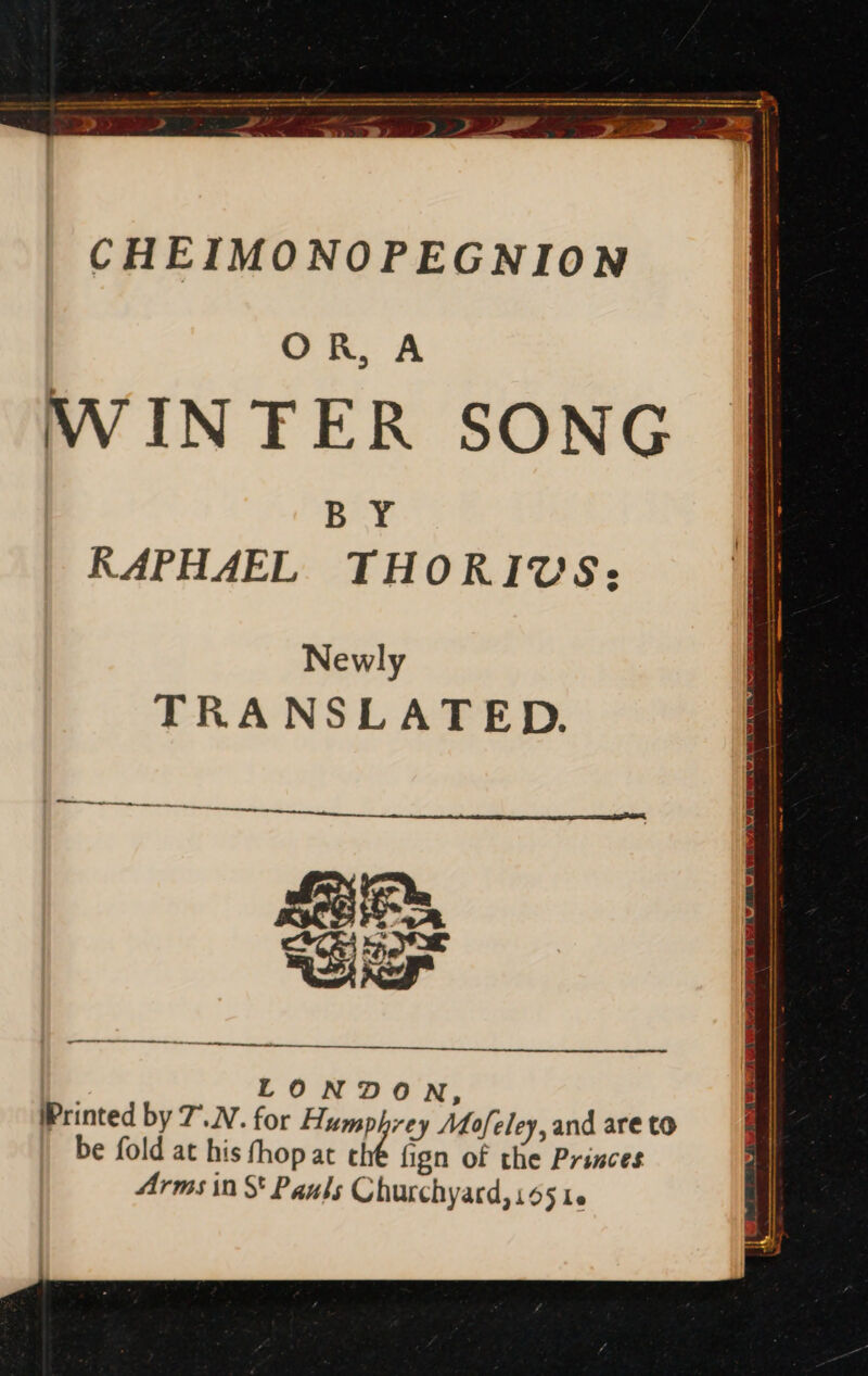 CHEIMONOPEGNION OR, A WINTER SONG BY RAPHAEL THORICUCS; Newly TRANSLATED. M ÜÓ— M s M Pit — -— LONDON, Printed by 7.N. for Humphrey Mofeley, and are to be fold at his fhop at t fign of the Princes Arms in S Paul; Churchyard, 155 1.