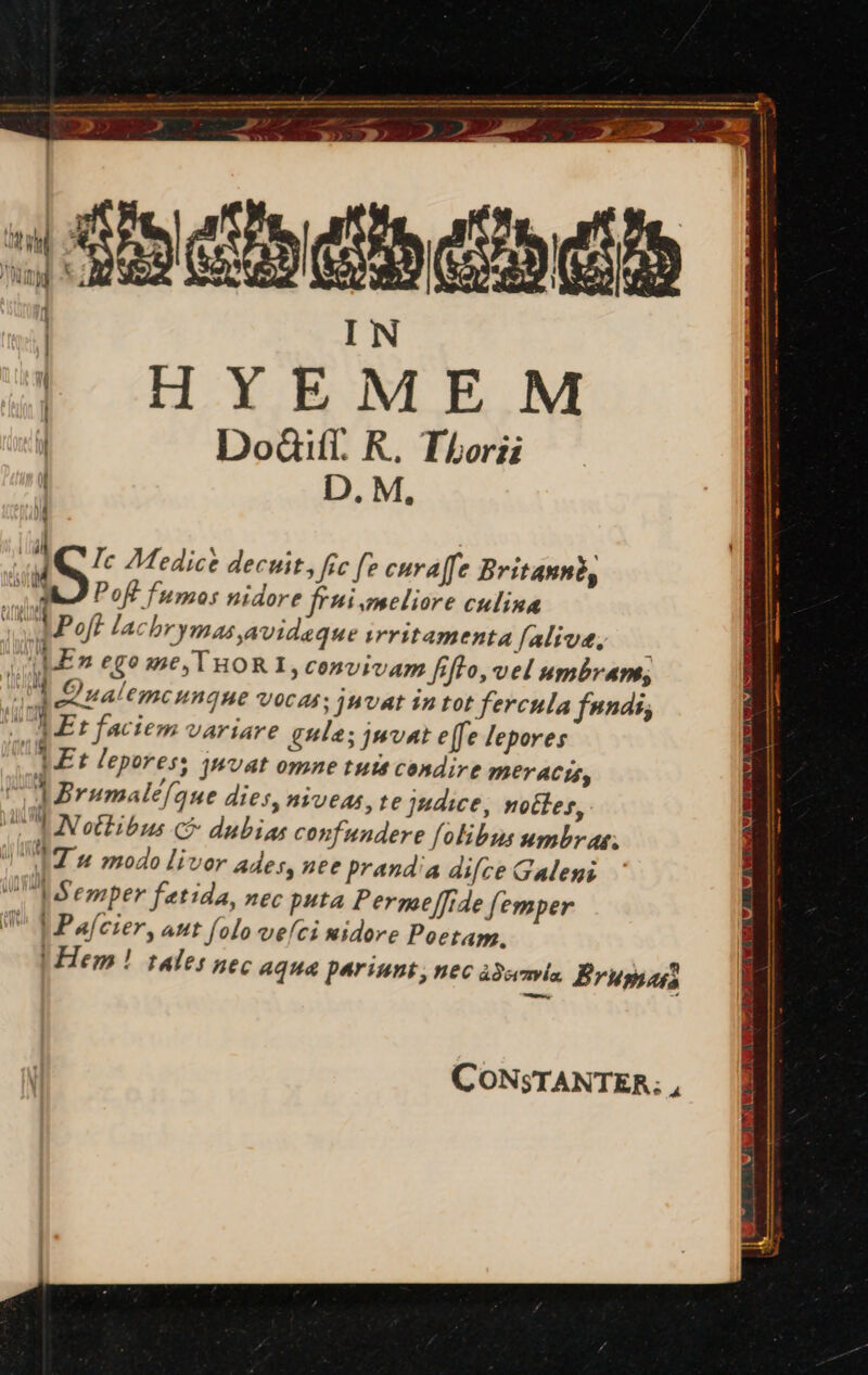 ^ T —MM— BM TRAMA 3 > Xy y nd Sp: J RAP af E ud 159 Ge Eb Cah | IN | | HYEMEM J DoGill. R. Thor ! D. M, EPID NCIS BS BO BABII DSS OAM. i, Ic Medice decuit, fic fe curajfe Britanné, LU Poft fumos nidore ffi meliore culina YP oft lachrymas avideque trritamentafaliva, — ! En ego me, THORI, convivam fifto, vel umbram, YE Qualemcungue vocas: jnvat in tot fercula fundi; A 1 Et faciem variare gule; juvat e[fe lepores Et lepores, juvat omne tute condire MEL ACIS,  1 Brumalefaue dies, niveas, te judice, noctes, UL NN ottibus c dubias confundere folibus umbras; TA Tu modo liver Ades, nte prandia difce Galeni emper fatida, nec puta Permeffide femper | Pafcier, aut folo vefci nidore Poetam. LHem ! tales nec aqua pariunt, nec adcanvla. Brumus TUO PART CONSTANTER; ,