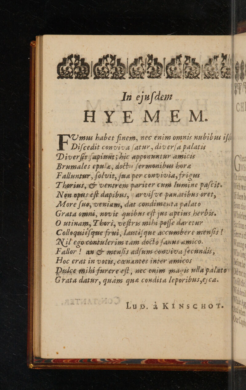 | In ejufdem HYEM EM. Umus babet finem, nec enim omnis nubibus iff Difcedit conviva (atur ,diver[a palatzs Diver fis japimat ; hic apponuntur amicis ! Brumales epuia, dott feramonibus bora | Falluntur , folvit, (na per conoiota, fricus | Thorius, v9: ventres pariter cum lumine pafcite — hw; Nou.opus eft dapibus, .arvi[ ve panatibus oret, fh More (uo, veniam, dat condimenta palato Grata omni, novit quibns eff jms aptims herby. O utinam, Y beri, veftris mibi peffe darecur j Collaquit(que frui, lanti(que accumbere menfis! s Nil egocontulerim tam docto fanus amico. | Faller ! am Qf menjis adum comviva fecnnázs, Hoc erat in votzs, coonantes inter amucos Des Dulce thibi furereeft, nec enim mais ullapalate: |y. Grata datur, quam qua condita leporibus,ejca. TW Lup.àKiNsCHOT. lh!