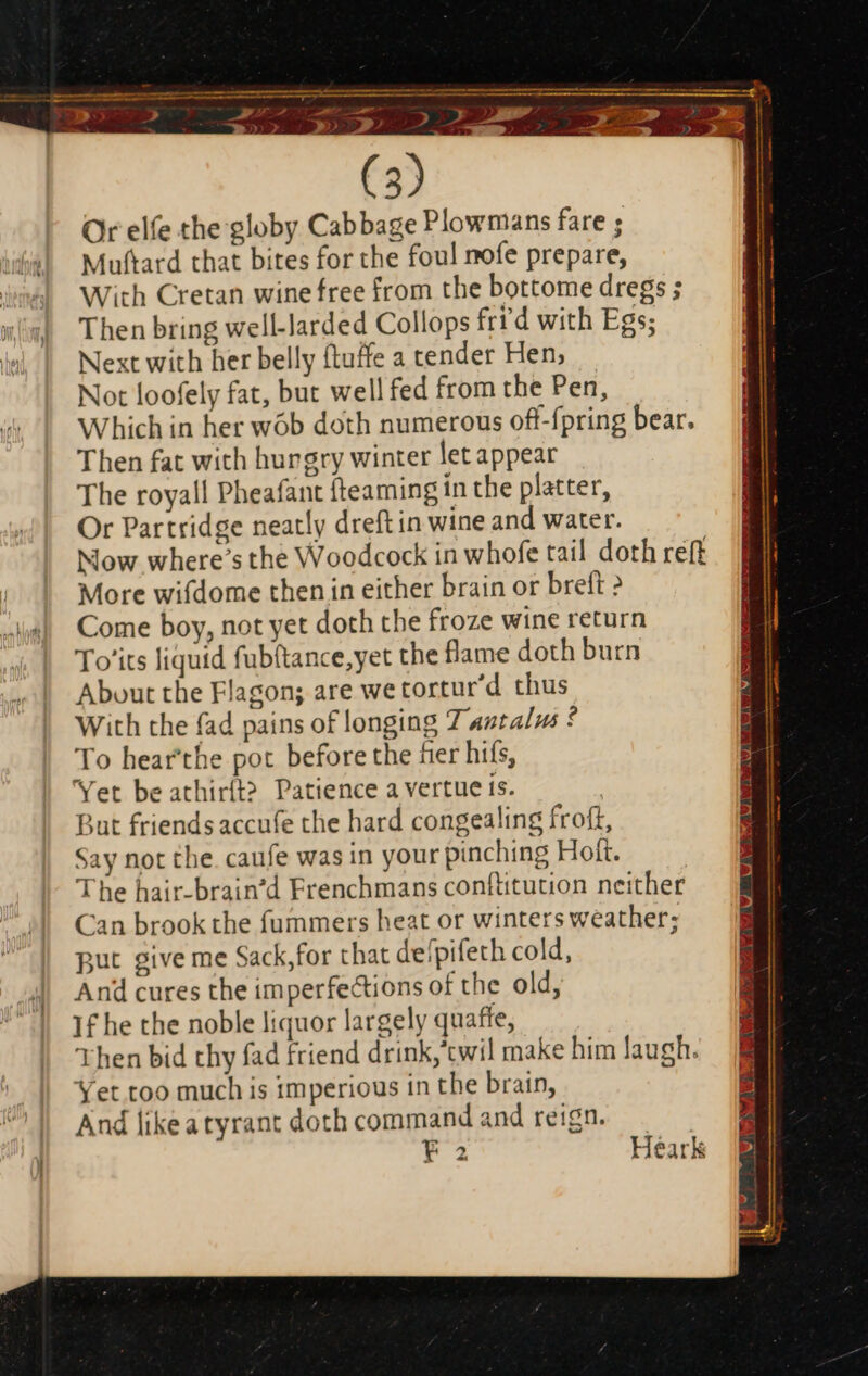 Se ee —— 14 - 3S) » 1 E 03 4 ET uam A s m » 50 (3) Or elfe the globy Cabbage Plowmans fare ; Muftard that bites for the foul mofe prepare, With Cretan wine free from the bottome dregs ; Then bring well-larded Collops frr'd with Egs; Next with her belly (tuffe a tender Hen, Not loofely fat, but well fed from the Pen, Which in her wób doth numerous off-fpring bear. Then fat with hurgry winter let appear The royall Pheafant {teaming in the platter, Or Partridge neatly dreft in wine and water. Now where's the Woodcock in whofe tail doth reft | More wifdome then in either brain or breft ? A4] Come boy, not yet doth the froze wine return To’its liquid fubftance,yet the flame doth burn About the Flagon; are wetortur'd thus With the fad pains of longing 7 autalus * To hearthe pot before the fier hiís, Yet be athir{t? Patience a vertue is. But friendsaccufe the hard congealing froft, Say not the. caufe was in your pinching Hoft. The hair-brain’d Frenchmans conftitution neither Can brook the fummers heat or winters weather; put give me Sack, for that de/pifeth cold, And cures the imperfections of the old, 1£ he the noble liquor largely quaffe, Then bid thy fad friend drink,'twil make him laugh. Yet too much is imperious in the brain, And likeatyrant doth command and reign. r1 Heark }
