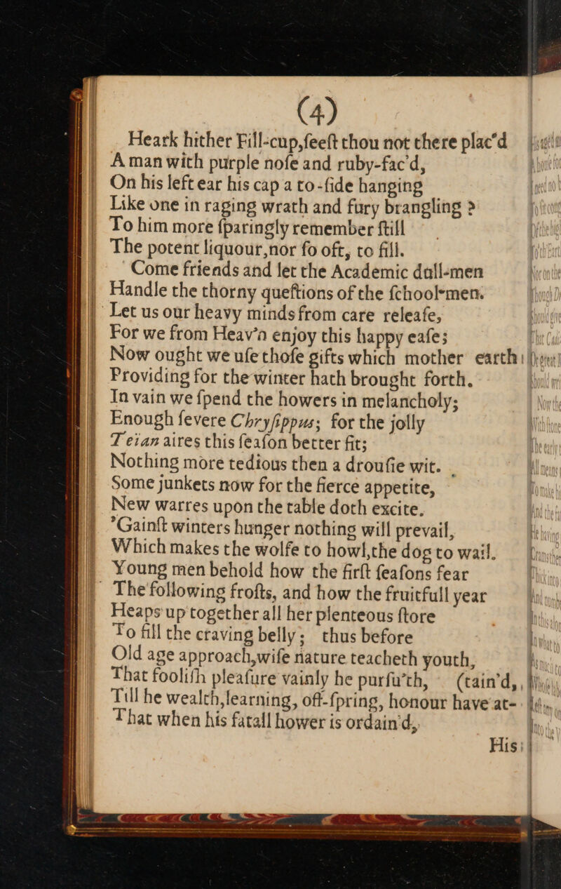 Heark hither Fill-cup,feeft thou not there plac'd The potent liquour,nor fo oft, to fill. Come friends and let the Academic dall-men Handle the thorny queftions of the fchool*men. For we from Heav’a enjoy this happy eafe; Providing for the winter hath brought forth. 7 eian aires this feafon better fit; Nothing more tedious then a droufie wit. | Young men behold how the firft feafons fear Heaps up together all her plenteous ftore To fill the craving belly; thus before Old age approach, wife nature teacheth youth, M That foolifh pleafure vainly he purfu'th, (tain'd, , Mi: Till he wealth, learning, ofl-fpring, honour have at- lj. That when his fatall hower is ordain d i