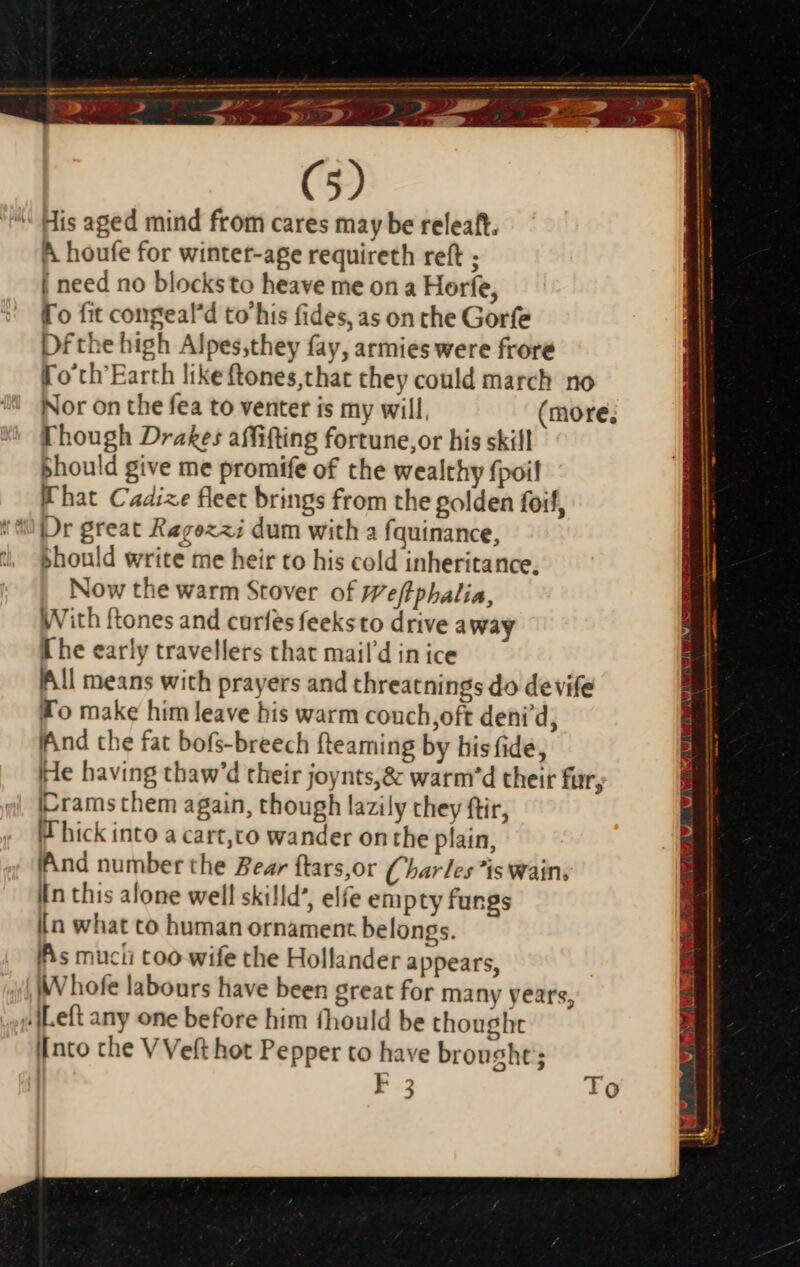 — EG nu a —————— SSS eee ee I DR meee eee A > LM Dx = = 25 (5) ^ His aged mind from cares may be releaft. A houfe for wintet-age requireth reft ; | need no blocksto heave me on a Horfe, To fit congeal'd to' his fides, as on che Gorfe Dfthe high Alpes,they fay, armies were frore Fo'ch'Earth like ftones,that they could march no Nor on the fea to venter is my will, (more, Though Drakes affifting fortune,or his skill bhould give me promife of the wealthy fpoil What Cadize fleet brings from the golden foif, should write me heir to his cold inheritance, Now the warm Stover of Weftphalia, With ftones and curfes feeksto drive away The early travellers that mail'd in ice All means with prayers and threatnings do devife Wo make him leave his warm couch,oft deni'd; Ind the fat bofs-breech {teaming by his fide, He having thaw'd their joynts,&amp; warm'd their fur, Icrams them again, though lazily they ftir, Whick into a cart,co wander onthe plain, ‘And number the Bear ftars,or Charles is wain; In this alone well skilld’, elfe empty fungs iin what to human ornament belongs. Ihis mucli too wife the Hollander appears, |Whofe labours have been great for many years, «Left any one before him (hould be thought Into che V Veft hot Pepper to have brought; F3 To