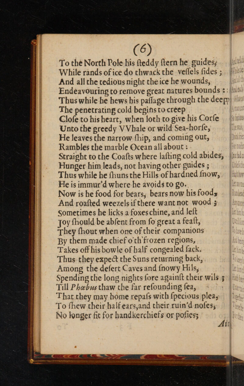 ae = € : i E ——À — — ————————XÀ— — À———— De ————— € —— €T EC EM EC To the North Pole his (teddy ftern he guides; While rands of ice do thwack the veffels fides ; . j^ And all che tedious night the ice he wounds, Endeavouring to remove great natures bounds : : [isi Thus while he hews his paffage through the deepp) ii! The penetrating cold beginsto creep Clofe to hisheart, when loth to give his Corfe Unto the greedy V Vhale or wild Sea-horfe, He leaves the narrow fhip, and coming out, Rambles the marble Ocean all about : | Straight to the Coafts where lafting cold abides, | ji:ii: Hunger him leads, not having other guides ; | Thus while he fhuns the Hills of hardned fnow,.— iim He is immur'd where he avoids to go. . Now is he food for bears, bears now his foods And roafted weezelsifthere want not wood ; Sometimes he licks a foxeschine, and left Joy fhould be abfent from fo great a fealt, They fhout when one of their companions By them made chief o'th'frozen regions, Takes off his bowle of half congealed fack. Thus they expe&amp; the Suns returning back, Among the defert Caves and {nowy Hils, Spending the long nights fore again{t their wils ; Till Phebus thaw the far refounding fea, That they may home repafs with fpecious plea; To fhew their half ears,and their ruin'd nofes; No longer fit for handkerchiefs or pofies;
