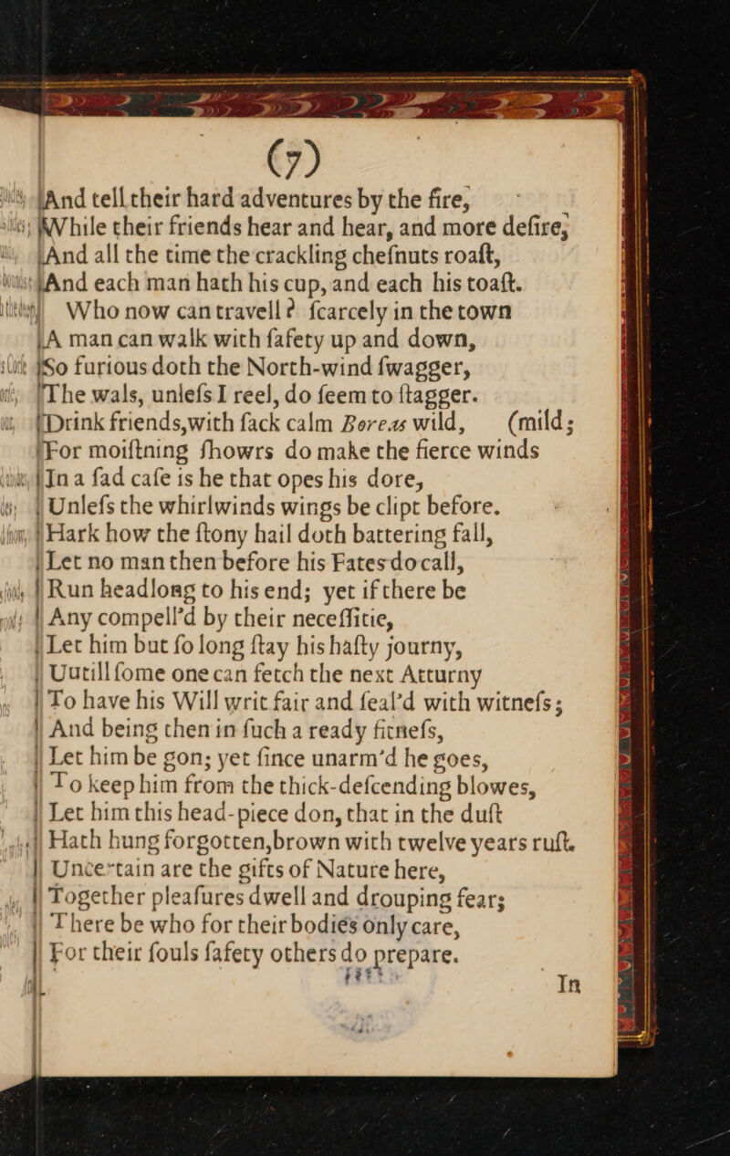 — ees - apo ee — e a a ee e tu m em A umi We di 2 IP. Sie >> Lee eee m : : ~ de - $2» , . aa ^ (7) i) (And tell their hard adventures by the fire, iti: While their friends hear and hear, and more defire, ; And all the time the crackling chefnuts roaft, it And each man hath his cup, and each his toaft. I$ Who now can travell ?. fcarcely in the town A man can walk with fafety up and down, iut {So furtous doth the North-wind fwagger, The wals, unleís I reel, do feem to {tagger. (Drink friends,with fack calm Boreas wild, (mild; ‘For moiftning fhowrs do make the fierce winds ii [In a fad cafe is he that opes his dore, i, | Unlefs the whirlwinds wings be clipt before. ‘jun, f Hark how the ftony hail doth battering fall, | Let no manthen before his Fates docall, ii, | Run headlong to his end; yet if there be | Any compell’d by their neceffitie, | Let him but fo long ftay his hafty journy, | Uutillfome one can fetch the next Atturny | To have his Will writ fair and feal'd with witnefs ; | And being then in fuch a ready fitnefs, | Let him be gon; yet fince unarm'd he goes, | To keep him from the thick-defcending blowes, | Let him this head- piece don, that in the duft ,J| Hath hung forgotten,brown with twelve years ruft. || Uncertain are the gifts of Nature here, |) Together pleafures dwell and drouping fear; “|| There be who for their bodies only care, | For their fouls fafety others do prepare. i113 aL - In