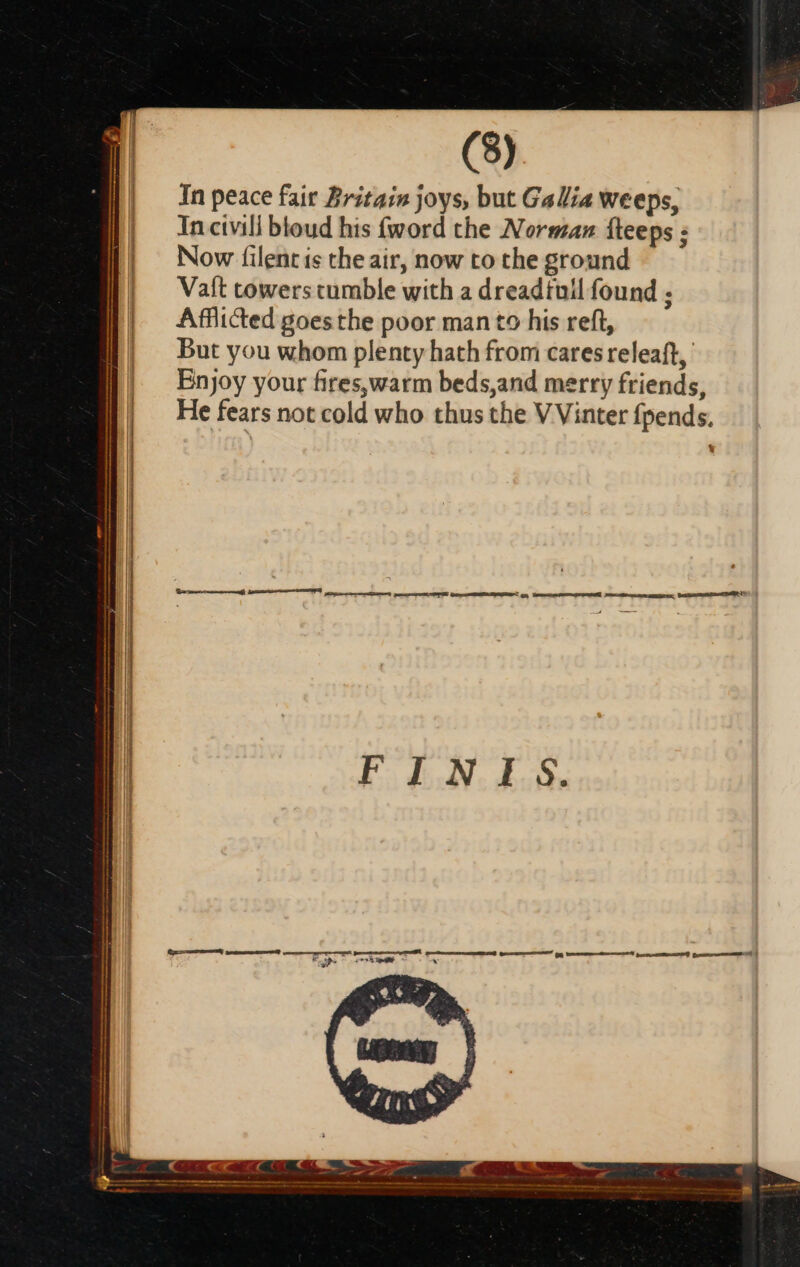 | In peace fair Britain joys, but Gallia weeps, | Incivili btoud his fword the Norman fteeps ; | Now filentis the air, now to the ground | Vaft towers tumble with a dreadtull found ; | Afflicted goesthe poor manto his reft, | But you whom plenty hath from cares releaft, Enjoy your fires,warm beds,and merry friends, He fears not cold who thus the V Vinter fpends. hes TY fc o gn, Vana m ni races Irc-oececum ampmcisr bee) FINIS.