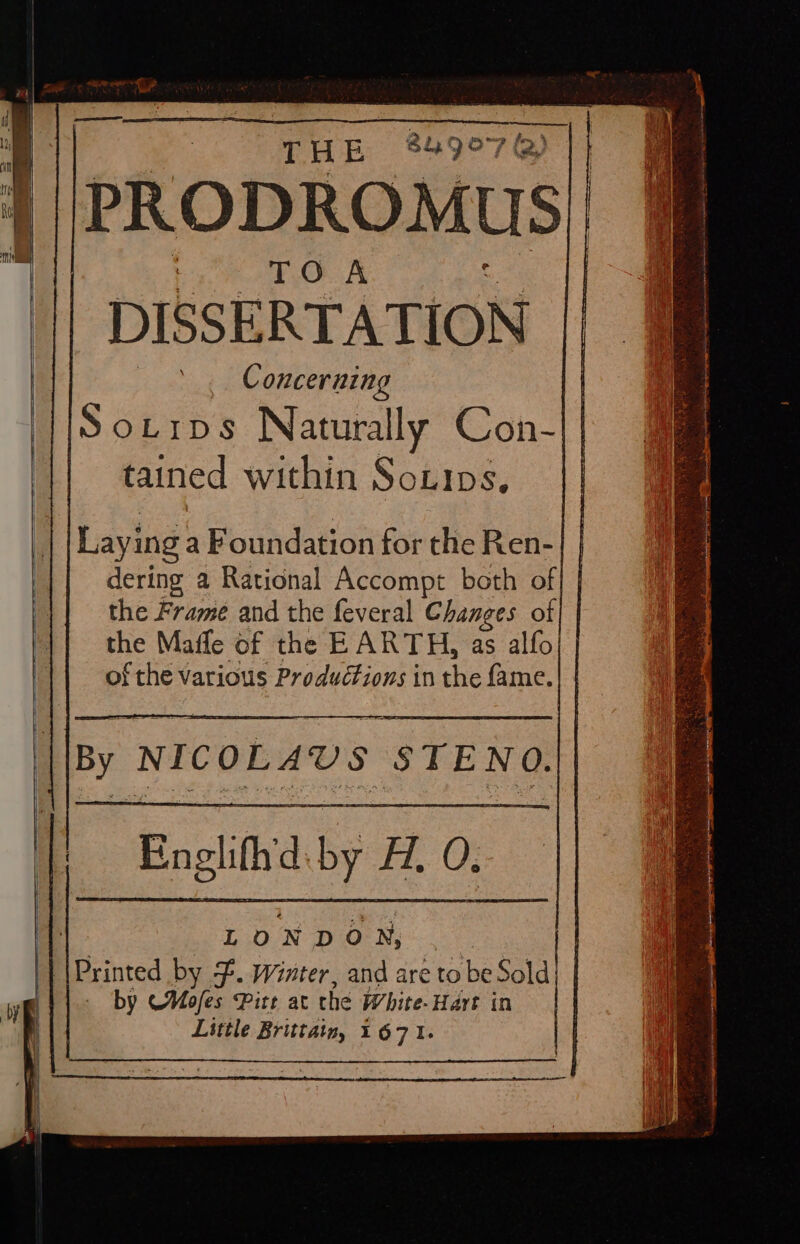 DISSERTATION Concerning . HSortrps Naturally Con-|| tained within Sotips, Laying a Foundation for the Ren- dering a Rational Accompt both of} | the Frame and the feveral Changes of| | the Mafle of the EARTH, as alfo of the various Productions in the fame. By NICOLAUVS STENO. Englith'd.-by A. 0. LONDON, /|Printed by }. Winter, and are to be Sold} | — by Mofes Pitt at the White-Hart in Little Brittain, 1671.