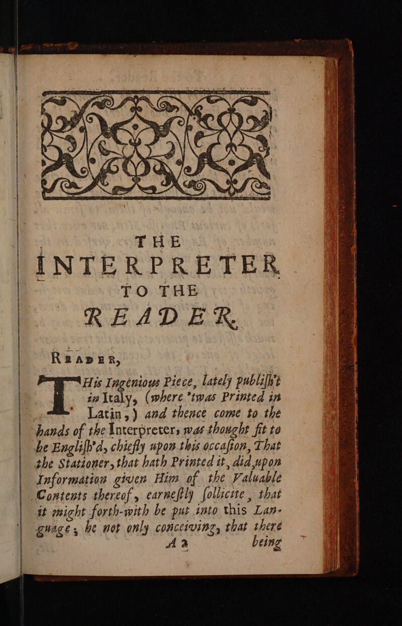 INTERPRETER TO THE READER. ‘Reaver, Fp Ingenious Piece, lately publifh't : is ltaly, (where twas Printed in _-™ Latin,) and thence come to the hands of the Interpreters was thought fit to be Englift'd, chiefly upon this occafion, That the Stationer, that hath Printed it, did upon Information given Him of the Valuable Contents thereof, carnefly folliciute, that it might forth-with be put sato this Lan- guage, be not only conceiving, that there | Aa being