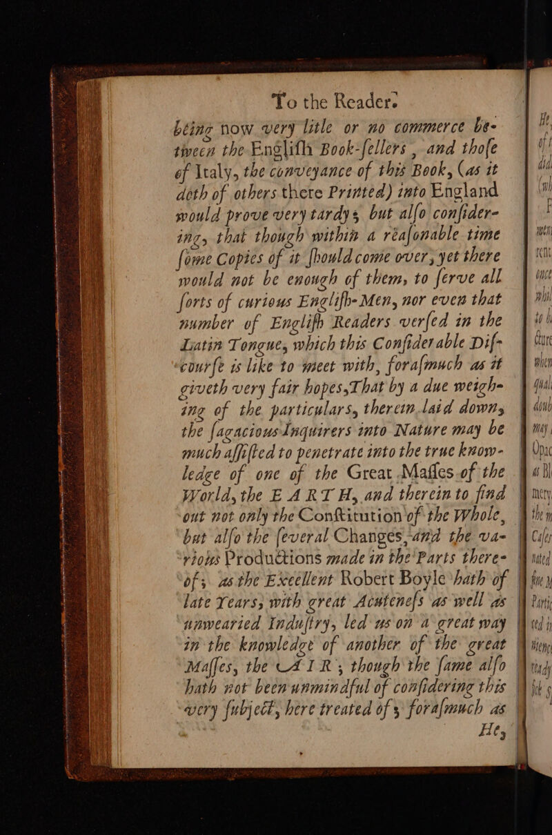 Lting now very lithe or no commerce be- tivecn the EnSlith Book-fellers , and thofe of Italy, the conveyance of this Book, (as it doth of others there Printed) into England mould prove very tardys but allo confider- ing, that though within a réafonable time fome Copies of i [hould come over, yet there mould not be enough of them, to ferve all forts of curious Englifh- Men, nor even that number of Englifh Readers verfed in the Latin Tongue, which this Confider able Dif- courfe is like to meet with, foralmuch as i giveth very fair hopes,That by a due weigh ing of the particulars, thercin.laid downs the fagaciousInquirers into Nature may be much affifted to penetrate into the truc know- ledge of one of the Great Mafles.of the World, the EARTH, and therein to find out not only the Conftitution of the Whole, | bat alfo the (everal Changes,and the va- riows Productions made in the'Parts there- of; asthe Exeellent Robert Boyle ‘hath of | late Years; with great Acutenefs as well as | nnwearied Induftry, led us on a great way | in the knowledee of another of the great | Maffes, the AIR’; though the fame alfo ) hath not been unmindful of confidering this | {i wery {ubject, here treated of 5 foralmuch as \ Hey | PE: a etn hanna a nan ani ee ena’ = ! a S s seme hartge ae q