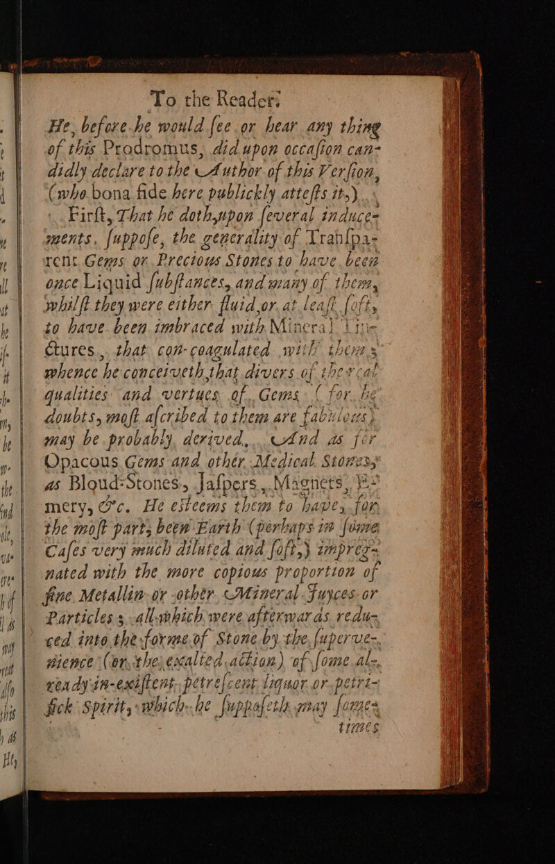 He, before he would [ee or hear any thing of this Prodromus, did upon occafion can- didly declare tothe Author of this V oe (072, (who. bona fide here publickly attefts it, Firft, That he doth,upon feveral aos ments, [uppofe, the generality of Vran{pa- rent. Gems on Precious Stones to have. been once Liquid fubftances, and many of. then, whil ft they were either fluid, or at least [oft to have. been imbraced with Mine ral Lise tures... that con-coagulated wiih’ thew s whence he conceiveth that divers. of ther cal qualities and vertues of,Gems { for Clk doubts, moft afcribed to them are fabitla may be probably, derived, Cand ds fei Opacous. Gems and othér Medical nays as Blgud: Stones, Jafpers ,. Magnet mery, Oc. He esteems them to Tages i Or the molt part; beew Earth (per aps in fame Cafes very much diluted and foft,} imprez~ nated with the more copious proportion “of fine. Metallin-or -othtr, Mineral 3 Juyces or Particles s allwhich were afterwar as reduc ced into the forme.of Stone by the [uperve- dience (or the, exalted dion) of ome alz, ready iK- -exiftens pétrefcent liquor.or.petri- fick spirit, which.he fuppofeth gay forges ties