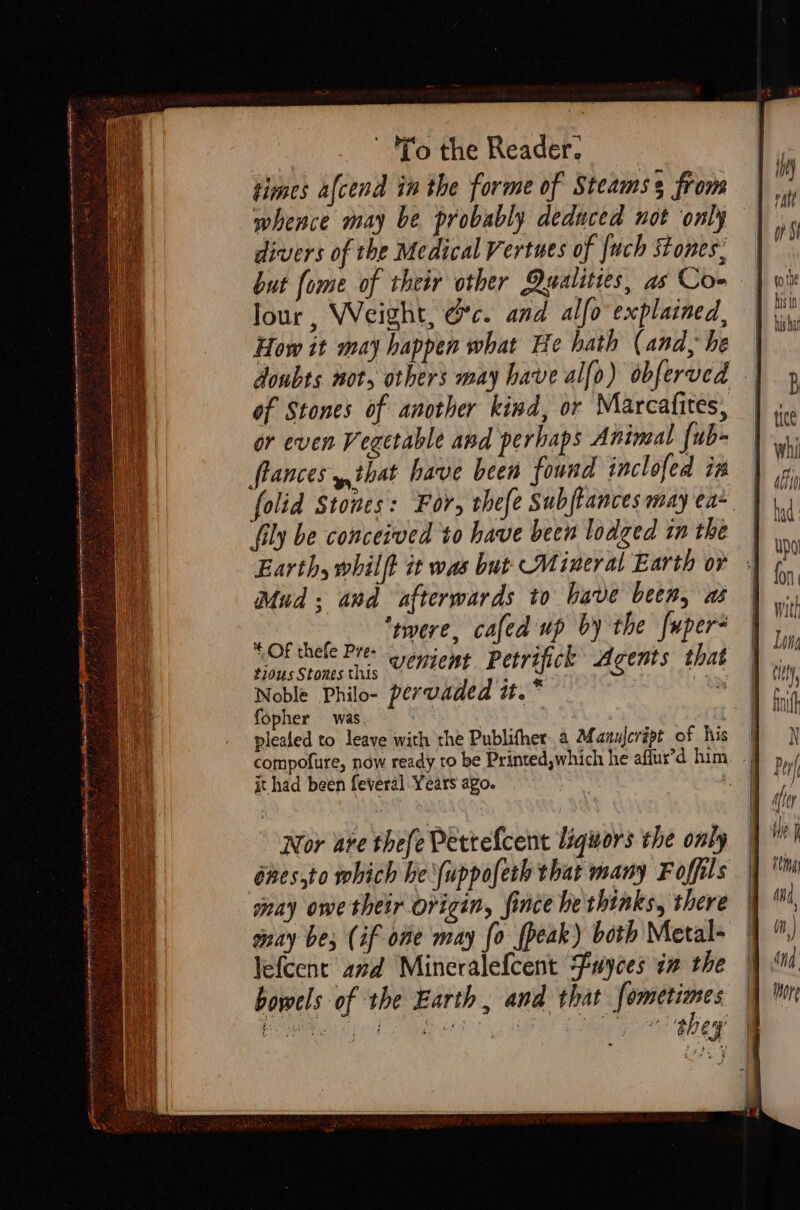 a Oh eet AES on SY Ry ? nen a ee ee pie IY REIL TOC EE ij t fo the Reader. times afcend in the forme of Steams from whence may be probably deduced not only divers of the Medical Vertues of [uch Stones, Jour , Weight, &amp;c. and alfo explained, How it may happen what He hath (and, he of Stones of another kind, or Marcafites, or even Vegetable and perhaps Animal fub- frances y,that have been found inclofed im Earth, whilft it was but: Mineral Earth or Mud: and afterwards to have bees, as rere, cafed up by the {uper- * OF thefe Pre- . sy pe t2ous Stones this UEnUent P ety ifick Agents that Noble Philo- pervaded Ite . fopher was. : | plealed to leaye with the Publifher.a Manulcript of his it had been feveral Years ago. Nor are thefe Pettefcent liquors the only énes,to which he \uppofeth that many Foffils nay owe thetr origin, fince he thinks, there may be; (if one may {0 fpeak) both Metal- lefcent’ and Mineralefcent Fuyces aa the bowels of the Earth , and that fometimes