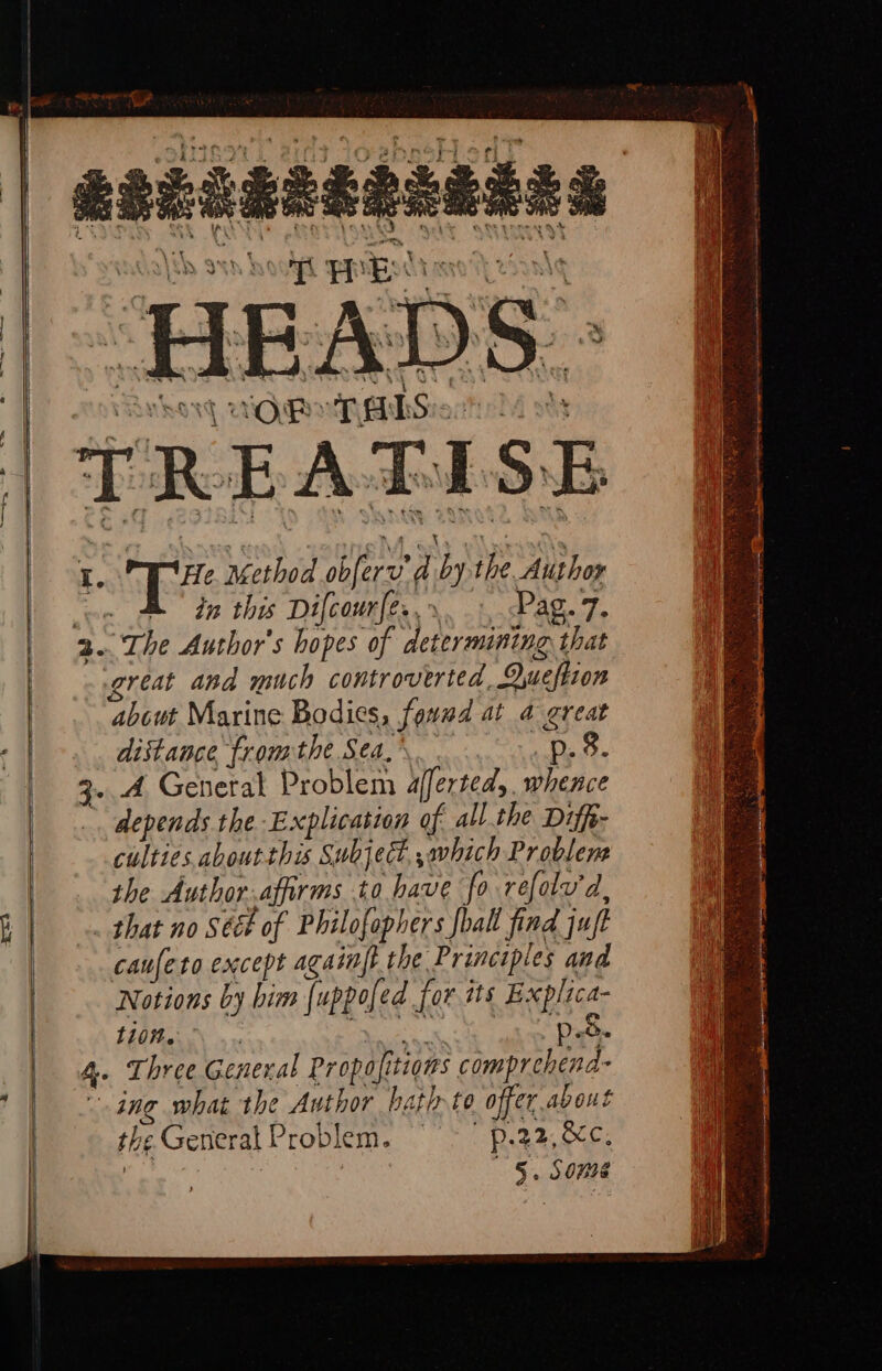 RaLcgeeaeaded i EES HEADS - uO PR: TALS: TREATISE He 1 tee d 2 the Author in this Difcour[e., \. i SPAR. Te great and much controverted, Oyueftion ‘about Marine Bodies, ona at 4 great distance fromthe Sea, p. 8. 3. 4 General Problem Aljerteds. whence depends the Explication of all.the Diffe- culties aboutthis Subject, which Problem the Author Airs to have fo refolv'd, _ that no Sééh of Philofophers foal find juft caufeto except againft the Principles and Notions by him [uppofed for its E xplica- eth a p. 5. 4. Three General Pr opafitions comprehend ing what the Author hath to offer, nah the General Problem. ———p.22,, &amp;c. taney INIA aah) See © ‘ Seat en Rt ag rage ay ie HS mene a 9 ma -