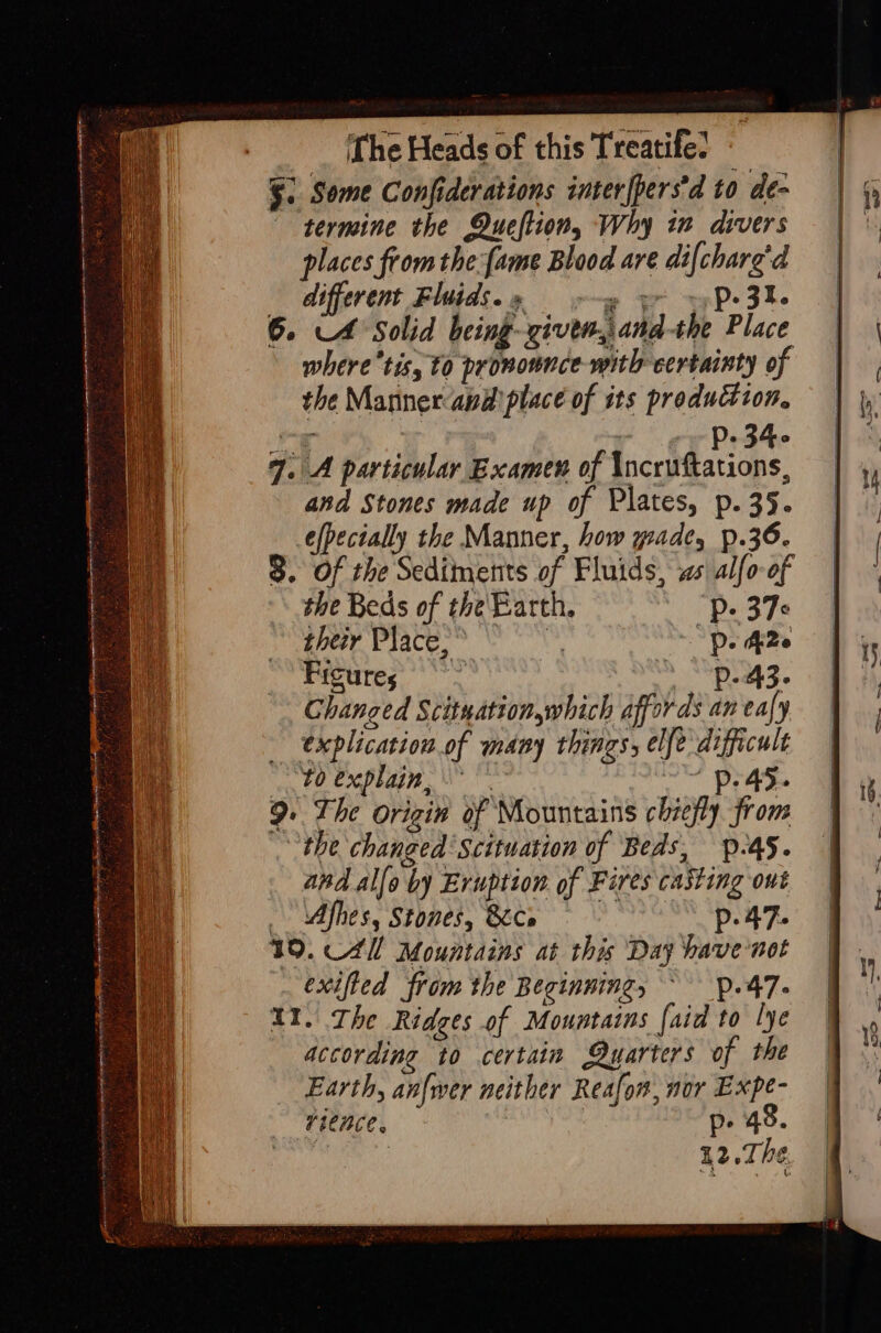 ane cc tI A TEL OAL NTT ‘ ies ons aie D : S % places from the {ame Blood are di{charg'd different Fluids.» wy yr ~P- 3%. 6. A Solid being--zivem,and-the Place where tis, 10 pronounce with certainty of the Mannerandplace of its production. ¥ 34 7. A particular Examen of Tcctdactaps and Stones made up of Plates, p.35. efpecially the Manner, how wade, p.36. 8. Of the Sediments of Fluids, ws alfo-of the Beds of the Earth. Pp. 37 their Place, * i De Ade Frcures’ *** &gt; ‘p43. Changed Scituation,which affords an eafy explication.of many things, elfe difficult to explain, ~~ p45. 9. The origin of Mountains chiefly from } the changed Scituation of Beds, p-45. apd al[o by Eruption of Fires casting out - Afhes, Stones, &amp;Ce p.47. 19. C4 Mountains at this Day bave-not exifted from the Beginning, ~ p.47- II. The Ridges of Mountains [aid to lye according to certain Quarters of the Earth, anfwer neither Reafon, nor Expe- rience. p. 48. ceil 12.Th¢.