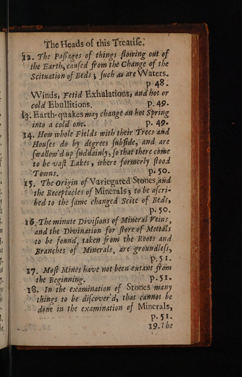 G3. The Palaces of things flowing ont of “the Earth, canled from the Change of the Scituation of Beds, {uch as are \Naters. | AAS nL wipigs . “Winds, retid Exhalations; 4d hot or cola Ebullitions. ANNE Sih) 4g. §5. Earth-quakes many change am bot Spring nto a cold one...° &gt; Pe 4Qe 14. How whole Fields with thet ‘Trees ana ° Aloufes do by degrees fubfide, and are fallow d np (dddainly, [o that there come to be waft Lakes, where formerly flood ‘Towns, p- 59. 15. The orizin of Variegated Stones,and the Receptacles of Minerals to be nfcri- bed to the fame changed Scie of Beds, AL AUR gv 50. 16-The minute Divifions of mineral reins. ‘and the Divination for frereof Mettals to be found, raken from the Roots and Branches of “Minerals, are\erowsdles, D1} aly | p. 51. 17. Moft Mines have wot pee biel fron ‘the Beginning. SHCA PLT 18. In the examination of Stones many »“¢hines to be difcover'd, thar cannot be done in the examination of Minerals, AAS 3 RA. Soe rs 19.1 he