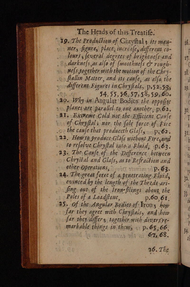 ~ 19..The Production of Ghryttal s its man- ners figures place, incréafes different co- lours feveral degrees of brightne[sand darkne{s as alfo of {moothne[s &amp; rough- nels together with the motion of the Chry- fiallin Matter, and its.canfe, as alle, the different, Figures inChryftals, p.52 535 Oh 54, 55; 565575 53s $95,606 \20- Why in Angular Bodies the oppofite planes are \parallel.to, ome another; p.62. 21. Extveme Cold not the Efficient Canfe of Chryftals nor. the fole force. of Fire o&gt; the caufe that produceth Glass»... pr62. 922. How to produce Glafs without Fire,and to refolue. Chryftal iuto.a Fluid, p:63. 23. The. Caufe of the Difference betpeen Chrystal and Glafs, as to Refraction and other Operations,” &lt; voete- p- 63. a4. The-great force of a penetrating Fluid, evinced hy the length.of the Thredsari- fing, out. of the Irene filings abour, the Poles of a Loadftone, p.60. 61, 25. Of the Angular Bodies of Yrows how far they agree with Chryftalsy and how far they differs together. with dinersre- warkable things in them, . p.65,66, yeapf mi 43 re 67, 68. 46. The