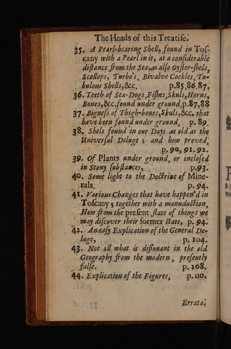 : ee ae ee eect nara a : &lt;a . : = ts : Q wie = a % ae : = : se 35. A Pearl-bearing Shelly found in Tof- cany with a Pearl in ity at a confiderable diftance frou the Seayas.al[o oyfter-fels, Scollops, Turbos, Bivalve Cockles, Tue _ bulous Shells,&amp;c, p.85,86.87, 36.:Leeth of Sea-Dogs ,Fifhes,Skuls,Horns, Bones, &amp;c.found under ground,p.37,88 37. Bigne/s of Thigh-bones,S kuls,&amp;c. that _ bave-been found under ground, pp. 89, 38. Shels found in our Days as old as the Univerfal Deluge 3. and how proved, r tes £ Pp, 99, 91.92. 39. Of Plants wader ground, or inclofed dw Stony {ubfiawces, . p93. 40. Some light to the. Doctrive of Mine- _fals, — Co Le Al. Various Chauges that have happen’d in Tofcany 5 together with 2 manuduttion, How from the prefent flate of things we may difcever their former sate, p..94. 42. Amesfy Explication of the General De- lige, » Wtinny ind he Bods 43. Not all what is difonant in the old - Geography from the modern, prefently _ balfe. p. 108, 44. Explication of the Figures, p.MO« Errata,