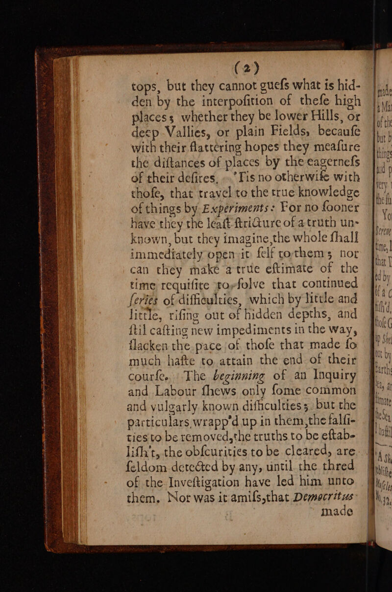 tops, but they cannot guefs what is hid- den by the interpofition of thefe high placess whether they be lower Hills, or deep Vallies, or plain Fields, becaufe with their flattering hopes they meafure the diftances of places by the eagernefs of their defires, ..’Tis no otherwife with thofe, that travel te the true knowledge of things by Experiments: For no fooner have they the leaft ftriQure of a truth un- known, but they imagine,the whole fhall immediately open it felf rothems nor can they make a true eftimate of the time requifite torfelve that continued feries of difficulties, which by little and little, rifing out of hidden depths, and {til cafting new impediments in the way, flacken the pace of thofe that made fo much hafte to attain the end of their courfe. The beginning of an Inquiry and Labour fhews only fome common and yulgarly. known difhculties 5. but the particulars, wrapp’d up in them, the falfi- ties to be removed,the truths to be eftab- lith’t, the obfcurities to be cleared, are feldom detea&amp;ted by any, until the thred of the Inveftigation have led him unto them. Nor was it amils,that Democritus: made