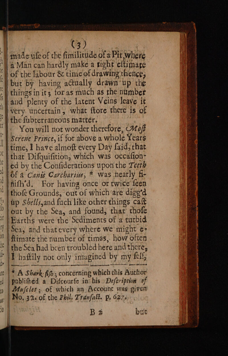 H made ule of the fimilitude ofa Pit where 4’ Man can hardly make a ight eftimage } of the labour &amp; time of drawing thence, i but by having actually drawn*up the ithingsin its; foras much as the number aud plenty of the latent Veins leave it ‘Hvery. uncertain, what ftore there is of the fubterraneous matter, 5 ‘|. You will not wonder therefore, Mo/t | Serene Prince, if for above a whole Years | time, I have almoft every Day faid, that ‘thar Difquifition, which was occafton- ed by the Confiderations upon the Teeth Of &amp; Cant Carcharius, ® was nearly fi- nifh’d, For having once or twice feen  | thofe Grounds, out of which are digg’d ) }up S4Sellsjand fuch like other things cafe '} out by the Sea, and found, that chofe Earths were the Sediments of a turbid Sea, and thatevery where we might €= the Sea had been troubledhere and there, kK haftily not only intagined by my fel * A Shark fife, concerning whieh chis Auchor | publifhéd a Difcourfe int his »\Defcription of Mafcles ; of which an, Account was given No, 32: 0f the Phil. Tranfatt. p. 627: BS but i toreeeeien chek