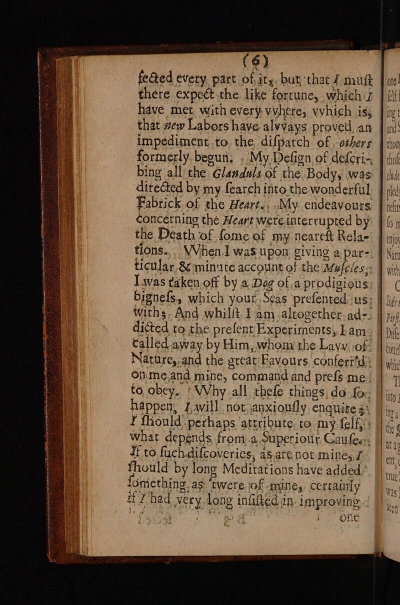 there expedct-the like fortune, whichiz | (if have met with every, vuhere, vvhich is, ]; that wew Labors have alvvays proved an | sé! impediment to, the, difpatch of , others | io formerly. begun, . My Defign of deferi-, | thot bing all the Glanduls of the Body, was’ } did ditected by my fearch into the wonderful. | Fabrick of the Heart., .My. endeavours. | concerning the Heart were interrupted by) | the Death of fome of my nearet Relae’ J i tions... When. was upon giving a par-, | ticular 8¢:minute account of the Mufeless: | lwas taken.off by a Dog of a prodigious: | bignefs, which yout, Seas ‘prefented, us; | withs. And whilft J am_aleogether. ad- dicted to the prefent Experiments, Lam: I} Called away by Him, whona the Lavy of! | Nature,.and the great'Eavours. confert’d | onme,and mine, command and prefs me | to obey. * Why all thefe things, do fo. |}, happen, Zavill not janxioufly enquite $: | I thould-perhaps ‘attribute: to my. felky what depends from .a.Superiour Caufes: I to fuchdifcoverics, as are not. mines, 7 thould by long Meditations have added fomiething. as: ‘twere jof mine, certainly iH Thad very dong infifted in: improving Lie i Oe et ec Se : _ ———— tee Se RE ewe ar ; %