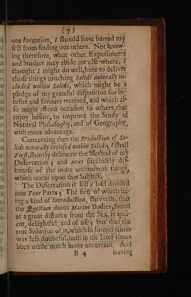 uy dling sgl one Invention, I fhould have barred'my felf from finding out others. Not know- ing therefore, what other. Experiments and Studies may abide me’elfe-where, / thought 7 might do well,here to deliver thofe things touching Solids naturally ine cluded within Solids, which might be a pledge of my grateful difpofition for be- nefirs and favours received, and which als fo might afford occafion, to others that enjoy leifure, to improve the Study ot Natural Philofophy, and of Geography, with more advantage. ~~ Concerning then the Production of So- lids naturally inclo[ed within Solidss 2 fhall Firft,fhortly delineate the Method of He Differtation ¢ and next fuccinaly dik Courfe of the more uncommon, tings, which occur upon that Subjects 0 The Differtation it {elf had divided ito Four Parts s The firft“of which be- ing a kind of Introduction, fhevveth, that the Owuestion about Marine Bodies, found at agreat diftance from the Sea, is anci- ent, delightful;and of ules but that the true Solution of it,which in formet times was lefs doubtful, hath in the larer times been mate much more uncertain, And | B 4 having