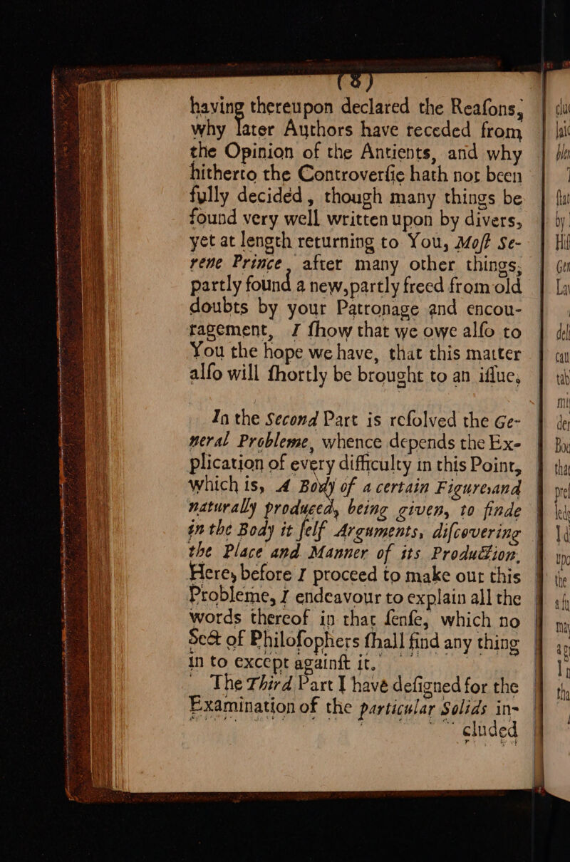 eto t foe 4 yom doesn fe eee hl ye oY Oh a a a IIIT np AEA OO IT + “ + having thereupon declared the Reafons, why ae Authors have receded from the Opinion of the Antients, and wh hitherto the Controverfie hath nor been fully decided, though many things be found very well written upon by divers, yet at length returning to You, Moft Se- rene Prince, after many other things, partly found a new,partly freed fromold doubts by your Patronage and encou- ragement, J fhow that we owe alfo to You the hope we have, that this matter alfo will fhortly be brought to an iflue, In the Second Part is refolved the Ge- meral Probleme, whence depends the Ex- plication of every difficulty in this Point, which is, 4 Body of a certain Figuresand naturally produced, being given, to finde in the Body it felf Arguments, difcovering the Place and Manner of its Production. Here, before J proceed to make out this Probleme, J endeavour to explain all the words thereof in that fenfe, which no Se&amp; of Philofophers thall find any thing Into exceptagainft it, = The Third Part 1 have defigned for the Examination of the particular Solids in- a ad ice ee