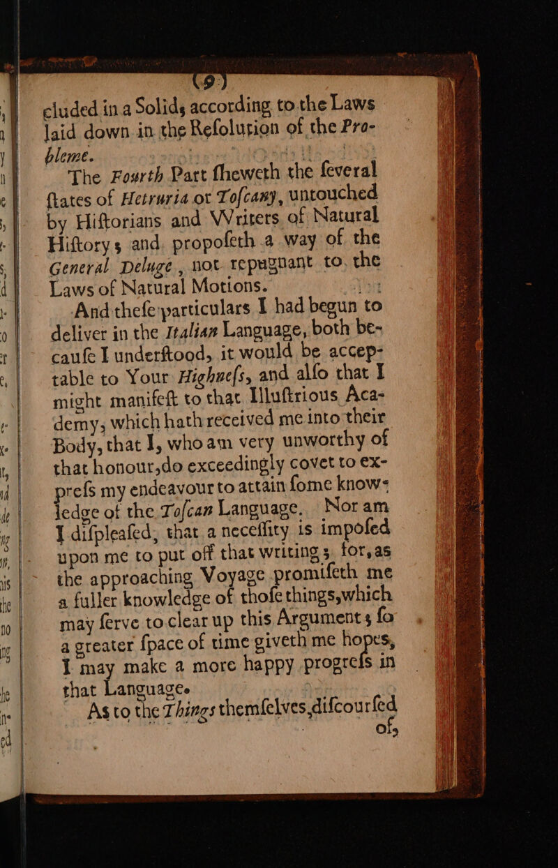 at cluded ina Solids according tothe Laws laid down in the Refolution of the Pra- bleme. be ee pee i, i 0G, The Fourth Part fheweth the feveral {tates of Hetruria ot Tofcany, untouched by Hiftorians and Writers. of Natural Hiftory 5 and, propofeth.a way of the General Deluge , not repugnant to. the Laws of Natural Motions. The And thefe:particulars I had begun to deliver in the Italian Language, both be- caufe L underftood, it would be accep- table to Your Highuefs, and allo chat I might manifett to that Hluftrious Aca- demy, which hath received me into their Body, that 1, whoam very unworthy of that honour,do exceedingly covet to ex- prefs my endeavour to attain fome know- Jedge of the Tofcan Language. Noram I difpleafed, that a neceffity is impofed upon me to put off that writing 5 for,as the approaching Voyage promifeth me a fuller knowledge of thofethings,which may ferve to.clear up this Argument fo a greater {pace of time giveth me hopes I may make a more happy progres in that Languages | Asto the Things themfelves,difcourled | of