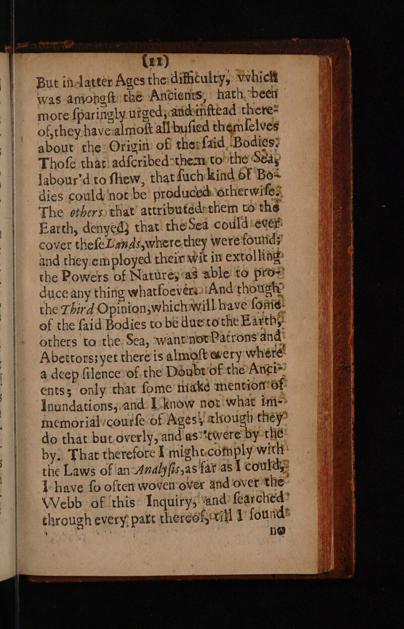 (rr) But indatter Ages the: difficulty, vvhick more fparingly uiged;arichinftead there of, they haveialmott all bufted themfelves about the: Origin: off therfaid Bodies: Thofe that:adfcribed-theay tothe Seay labour’d'to fhew, thatduch kind 6F ‘Box dies could not be’ produced.otherwifes The others that’ attributédeshem to’ the Earth, denyed} that: the Sea could: ever cover thefeLands,where.they were foutids’ and they:em ployed rhein wit in extolling» the Powers of Naturey«as able to prov duce any thing whatfoevérwiAnd though? the Third Opinion;whichwill have forme: of the faid Bodies to be duetothe Barthy” others to the Sea, wanrnovPatrons and Abetrors;yet there is almoft avery: where do that but.overly, and as“twere by-thé: | ie ee Sa Faas ; po ry a ey he nt a teary