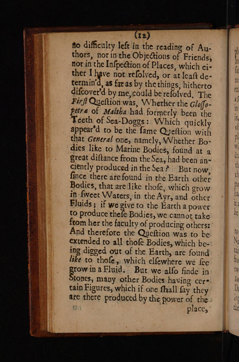 x Sate ~- ty enim te Tig OTR a tnt AT eR go ge Mgr akyrey spars npn yerianierenegene ne? : yak has ip rey ee 2 be, OT On a oa Se “ yore f ie : Ae a ier i Si R Sees + fennie . : ey ; — Iz) flo difficulty left in the readine of Au- thors, nor inthe ObjeGions o Friends, nor in the Infpeétion of Places, which ci- ther I have not: refolved, or at leat de- termina, as faras by the things, hitherto difcover'd by me,could be refolved, The Fir ft Queftion was, Whether the Glo/fo- petra of Maltha had formerly been the ‘Teeth of Sea~-Doggs: Which quickly appear’d to be the fame Queftion with that General one, namely, Whether Bo- Great diftance from the Sea, had been an- ciently produced in the Sea? But now, fince there are foutid in the Earth other Bodies, that are ‘like thofe, which Stow ing digged out of the Earth, are found like to thofe,: which elfewhere we fee fowinaFluid. But we alfo finde in tones, many other Bodies having cers tain Figures, which if one hall fay they are there produced by the power of the. = hate place,