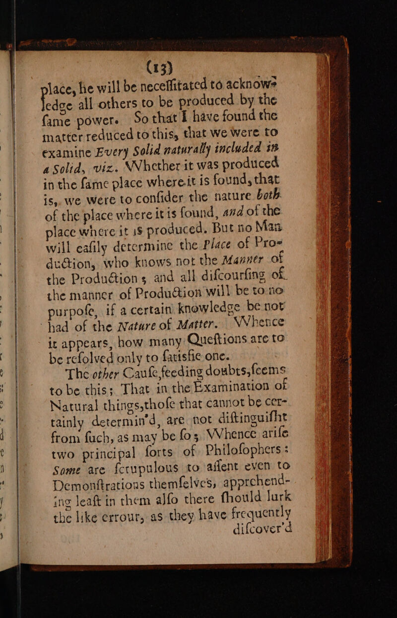 lace, he will be neceffitated to acknowe jedge all others to be produced by the fame power. So that I have found the matter reduced to this, that we Were to examine Every Solid naturally included in Solid, vic. Whether it was produced in the fame place whereit is found, that is,, we were to confider the nature both of the place where it is found, amd of the lace where it i$ produced. But no Maa will eafily derermine the Place of Pro- duGion, who knows not the Manner of the Produétion 5 and all difcourfing of, the manner of Produdtion will be to no purpofe, if a certain knowledge be not it appears, how many Queftions are to be refolved only to fatishe one. The other Caule feeding doubts,feems to be this; That in the Examination of Natural things,thofe that cannot be cer- tainly determin’d, are not diftinguifht from fach, as may be fo, Whence arife two principal forts of Philofophers : Some are fccupulous to affent even to Demonftrations themfelves, apprchend- ing leaft in them alfo there fhould lurk the like errour, as they have frequently difcover’d