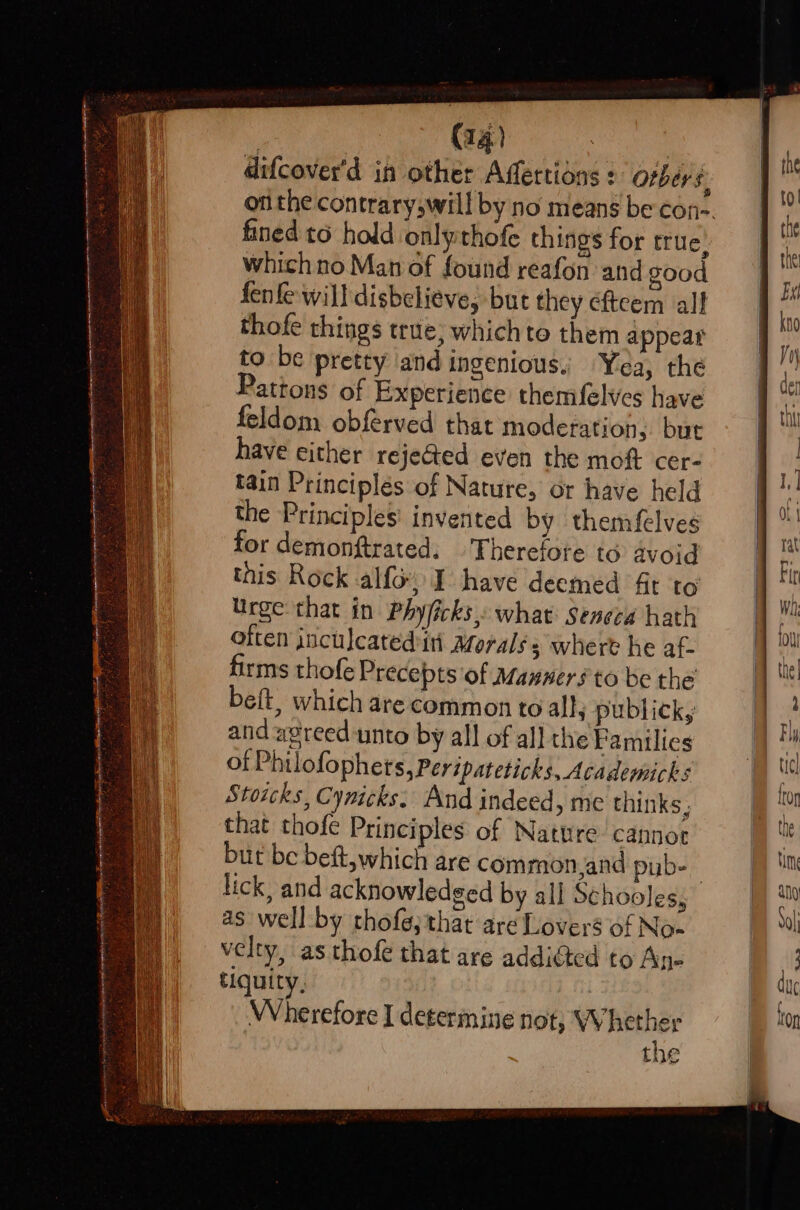 difcover'd in other Affettions : Otbers. fined to hold onlythofe things for true. which no Man of found reafon and good fenfe will disbelieve, but they efteem all thofe things true; whichte them appear to be pretty and ingenious. Yea, the Patrons of Experience themfelves have feldom obférved that moderation,. but have either rejeGed even the moft cer- tain Principlés of Nature, or have held the Principles’ invented by themfelves for demonftrated. . Therefore to avoid this Rock alfo I have deemed ft to’ Urge that in Phyficks,: what: Seneca hath often jnculcated ini Moralss where he af- firms thofe Precepts of Manwer#to be the belt, which are common to all, publick, and agreed unto by all of all the Families of Philofophets,Peripateticks, Academicks Stoicks, Cynicks: And indeed, me thinks, that thofe Principles of Nature cannot but be beft, which are common,and pyb- lick, and acknowledged by all Schooles, as well by thofe;that are Lovers of No- velty, as thofe that are addidted to An- tiquity, Wherefore I determine not, Whether the