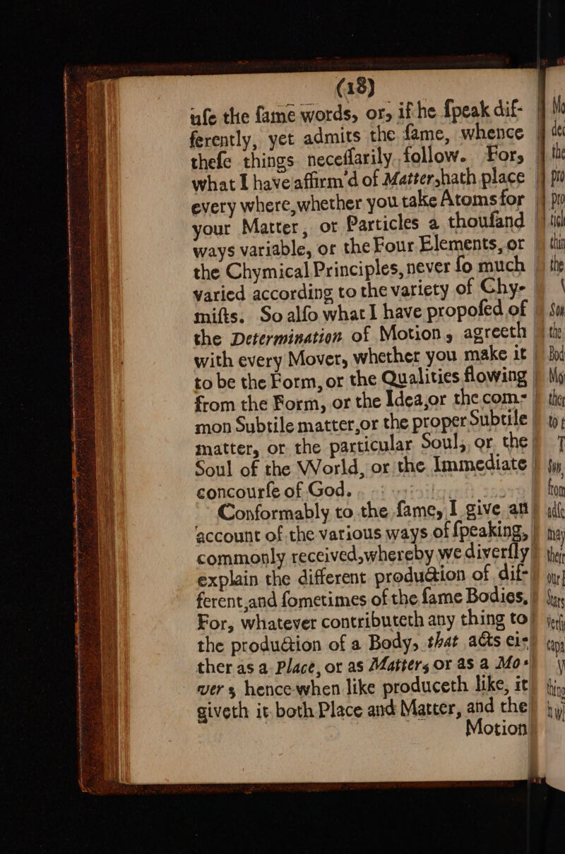 ’ ii . “=, - —achumnsehonanignesabiwincanntelisienmeetiispeesnctrnte Rig MMe excirere ttt Sen Meese f ie ak aa at , 7 H ; — —-~ (18) ufe the fame words, or, ifthe {peak dif- qi your Matter, or Particles a thoufand |) 46 ways variable, or the Four Elements,or | thi the Chymical Principles, never fo much | the varied according to the variety of Chy- | | mifts, So alfo what have propofed of |) Sw the Determination of Motion, agreeth | with every Mover, whether you make it | fod to be the Form, or the Qualities flowing | My from the Form, or the Idea,or the com- | the mon Subtile matter,or the proper Subtile | to; matter, or the particular Soul,,or. the) T Soul of the World, or the Immediate | tw concourfe of God. . 9 isis, or Conformably to the fame, I give an) aif ‘account of the various ways of fpeaking, commonly received,whereby wediverfly | te; explain the different produa@tion of dif) my ferent,and fometimes of the fame Bodies.) {yx For, whatever contributeth any thing to} jj; the produGiion of a Body, that acts e1s) tn ther as a Place, or as Matters or asa Mo+) yy ver s hence-when like produceth like, it) jj, giveth it, both Place and Matter, and the bi | Motion — —~ co