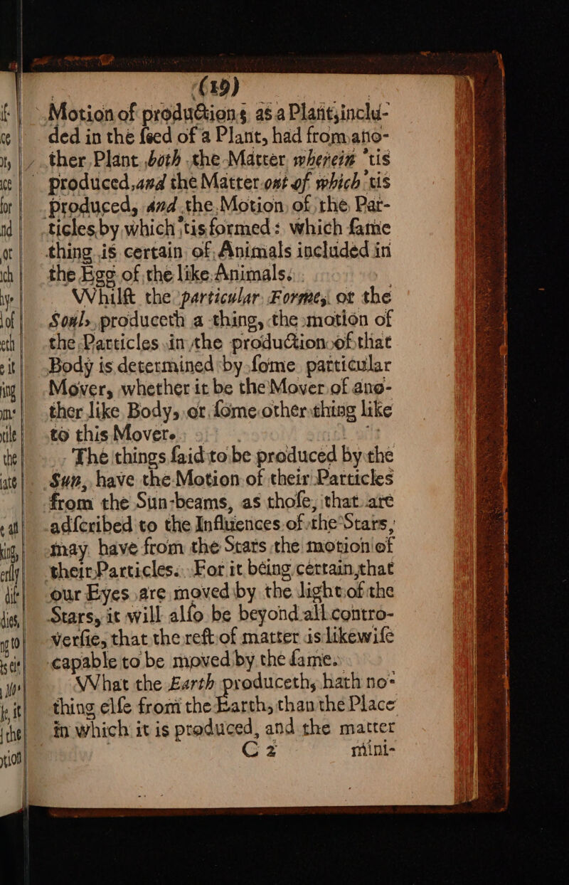 Ce or | nd ] ot ich ye of etl sit ng ns tile the | att ¢ al cng, erly dit dies, 0 ts Ct Moe fest {che yt108 | it | phe (| paula aa Motion of produétions a6 a Plantyinclu- ded in the feed of a Plant, had fromano- produced, amd .the.Motion, of rhe Par- thing is certain of Animals included in the Ege of the like:Animals... Whilft the ‘particular, Forme, ot the Soul», produceth a thing, the »motion of the Particles inthe produGion ofthat Body is determined by fome. patticular Mover, whether it be the Mover of ano- ther like Body, or fome other thing like to thisMovere: 2. Lod _, The things faidito be produced by the a adfcribed to the Influences of theStars, may. have from the Stats the motion ef our Eyes are moved iby the dightiofthe Stars, it will alfo be beyond.all.contro- Verfie, that the reftiof matter isilikewife capable to be moved by the fame. What the £arth produceth, hath no- thing elfe from the reat than the Place in which it is produced, and the matter | Cz mint-